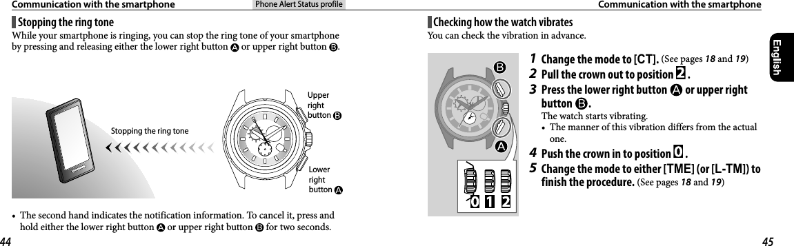 Phone Alert Status profileCommunication with the smartphone  Communication with the smartphoneChecking how the watch vibratesYou can check the vibration in advance.1  Change the mode to [CT]. (See pages 18 and 19)2  Pull the crown out to position   .3  Press the lower right button   or upper right button  .The watch starts vibrating.•  The manner of this vibration differs from the actual one.4  Push the crown in to position   .5  Change the mode to either [TME] (or [L-TM]) to finish the procedure. (See pages 18 and 19)Stopping the ring toneWhile your smartphone is ringing, you can stop the ring tone of your smartphone by pressing and releasing either the lower right button   or upper right button  .Stopping the ring tone•  The second hand indicates the notification information. To cancel it, press and hold either the lower right button   or upper right button   for two seconds.Lower right button Upper right button 44 45