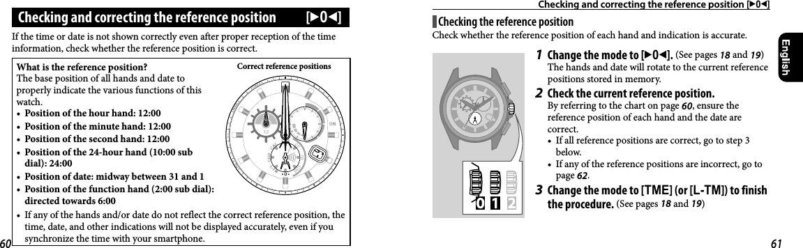Checking and correcting the reference position [302]Checking and correcting the reference position  [302]If the time or date is not shown correctly even after proper reception of the time information, check whether the reference position is correct.What is the reference position?The base position of all hands and date to properly indicate the various functions of this watch.•  Position of the hour hand: 12:00•  Position of the minute hand: 12:00•  Position of the second hand: 12:00•  Position of the 24-hour hand (10:00 sub dial): 24:00•  Position of date: midway between 31 and 1•  Position of the function hand (2:00 sub dial): directed towards 6:00Correct reference positions•  If any of the hands and/or date do not reflect the correct reference position, the time, date, and other indications will not be displayed accurately, even if you synchronize the time with your smartphone.Checking the reference positionCheck whether the reference position of each hand and indication is accurate.1  Change the mode to [302]. (See pages 18 and 19)The hands and date will rotate to the current reference positions stored in memory.2  Check the current reference position.By referring to the chart on page 60, ensure the reference position of each hand and the date are correct.•  If all reference positions are correct, go to step 3 below.•  If any of the reference positions are incorrect, go to page 62.3  Change the mode to [TME] (or [L-TM]) to finish the procedure. (See pages 18 and 19)60 61
