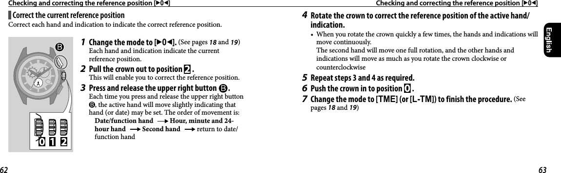 Checking and correcting the reference position [302]  Checking and correcting the reference position [302]Correct the current reference positionCorrect each hand and indication to indicate the correct reference position.1  Change the mode to [302]. (See pages 18 and 19)Each hand and indication indicate the current reference position.2  Pull the crown out to position   .This will enable you to correct the reference position.3  Press and release the upper right button  .Each time you press and release the upper right button , the active hand will move slightly indicating that hand (or date) may be set. The order of movement is: Date/function hand   Hour, minute and 24-hour hand   Second hand   return to date/function hand4  Rotate the crown to correct the reference position of the active hand/indication.•  When you rotate the crown quickly a few times, the hands and indications will move continuously.The second hand will move one full rotation, and the other hands and indications will move as much as you rotate the crown clockwise or counterclockwise5  Repeat steps 3 and 4 as required.6  Push the crown in to position   .7  Change the mode to [TME] (or [L-TM]) to finish the procedure. (See pages 18 and 19)62 63