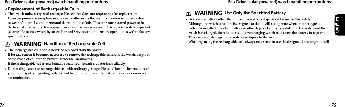 74 75&lt;Replacement of Rechargeable Cell&gt;• This watch utilizes a special rechargeable cell that does not require regular replacement. However power consumption may increase after using the watch for a number of years due to wear of internal components and deterioration of oils. This may cause stored power to be depleted at a faster rate. For optimal performance, we recommend having your watch inspected (chargeable to the owner) by an Authorized Service center to ensure operation is within factory specifications.WARNING Handling of Rechargeable Cell• The rechargeable cell should never be removed from the watch. If for any reason it becomes necessary to remove the rechargeable cell from the watch, keep out of the reach of children to prevent accidental swallowing. If the rechargeable cell is accidentally swallowed, consult a doctor immediately.• Do not dispose of the rechargeable cell with ordinary garbage. Please follow the instructions of your municipality regarding collection of batteries to prevent the risk of fire or environmental contamination.Eco-Drive (solar-powered) watch handling precautions  Eco-Drive (solar-powered) watch handling precautionsWARNING Use Only the Specified Battery• Never use a battery other than the rechargeable cell specified for use in this watch. Although the watch structure is designed so that it will not operate when another type of battery is installed, if a silver battery or other type of battery is installed in the watch and the watch is recharged, there is the risk of overcharging which may cause the battery to rupture. This can cause damage to the watch and injury to the wearer. When replacing the rechargeable cell, always make sure to use the designated rechargeable cell.