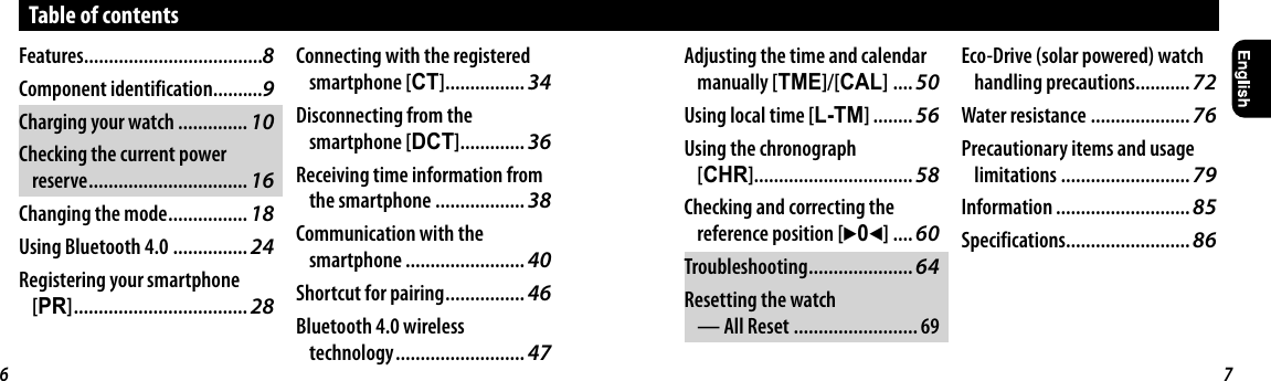 Table of contentsFeatures....................................8Component identification..........9Charging your watch ..............10Checking the current power reserve ................................ 16Changing the mode ................ 18Using Bluetooth 4.0 ............... 24Registering your smartphone [PR] ................................... 28Connecting with the registered smartphone [CT] ................ 34Disconnecting from the smartphone [DCT] ............. 36Receiving time information from the smartphone .................. 38Communication with the smartphone ........................ 40Shortcut for pairing ................ 46Bluetooth 4.0 wireless technology .......................... 47Adjusting the time and calendar manually [TME]/[CAL] .... 50Using local time [L-TM] ........ 56Using the chronograph [CHR]................................ 58Checking and correcting the reference position [302] .... 60Troubleshooting .....................64Resetting the watch — All Reset ......................... 69Eco-Drive (solar powered) watch handling precautions........... 72Water resistance .................... 76Precautionary items and usage limitations .......................... 79Information ........................... 85Specifications......................... 866 7