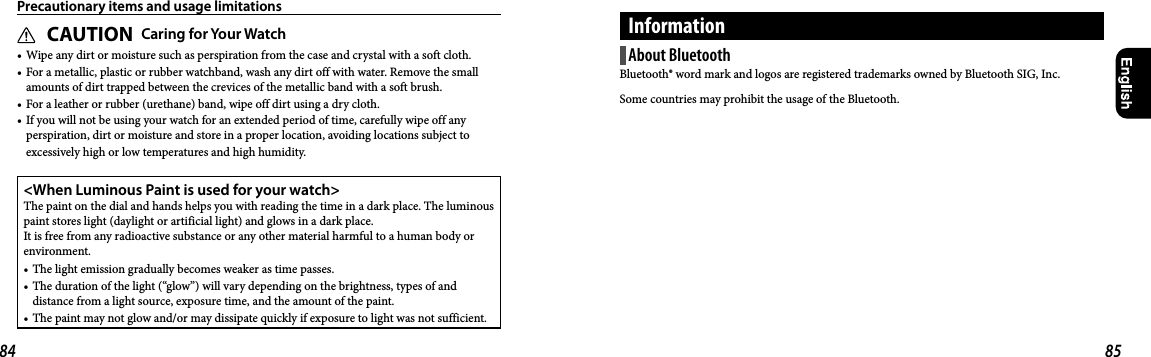 84 85CAUTION Caring for Your Watch• Wipe any dirt or moisture such as perspiration from the case and crystal with a soft cloth.• For a metallic, plastic or rubber watchband, wash any dirt off with water. Remove the small amounts of dirt trapped between the crevices of the metallic band with a soft brush.• For a leather or rubber (urethane) band, wipe off dirt using a dry cloth.• If you will not be using your watch for an extended period of time, carefully wipe off any perspiration, dirt or moisture and store in a proper location, avoiding locations subject to excessively high or low temperatures and high humidity.&lt;When Luminous Paint is used for your watch&gt;The paint on the dial and hands helps you with reading the time in a dark place. The luminous paint stores light (daylight or artificial light) and glows in a dark place. It is free from any radioactive substance or any other material harmful to a human body or environment.• The light emission gradually becomes weaker as time passes.• The duration of the light (“glow”) will vary depending on the brightness, types of and distance from a light source, exposure time, and the amount of the paint.• The paint may not glow and/or may dissipate quickly if exposure to light was not sufficient.Precautionary items and usage limitationsAbout BluetoothBluetooth® word mark and logos are registered trademarks owned by Bluetooth SIG, Inc.Some countries may prohibit the usage of the Bluetooth.Information