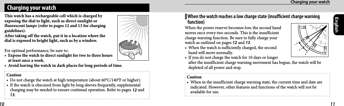 Charging your watchThis watch has a rechargeable cell which is charged by exposing the dial to light, such as direct sunlight or fluorescent lamps (refer to pages 12 and 13 for charging guidelines).After taking off the watch, put it in a location where the dial is exposed to bright light, such as by a window.For optimal performance, be sure to:•  Expose the watch to direct sunlight for two to three hours at least once a week.•  Avoid leaving the watch in dark places for long periods of time.Caution•  Do not charge the watch at high temperature (about 60°C/140°F or higher).•  If the watch is obscured from light by long sleeves frequently, supplemental charging may be needed to ensure continual operation. Refer to pages 12 and 13.Charging your watchWhen the watch reaches a low charge state (insufficient charge warning function)When the power reserve becomes low, the second hand moves once every two seconds. This is the insufficient charge warning function. Be sure to fully charge your watch as outlined on pages 12 and 13.•  When the watch is sufficiently charged, the second hand will move normally.•  If you do not charge the watch for 10 days or longer after the insufficient charge warning movement has begun, the watch will be depleted of all power and stop.Caution•  When in the insufficient charge warning state, the current time and date are indicated. However, other features and functions of the watch will not be available for use.10 11