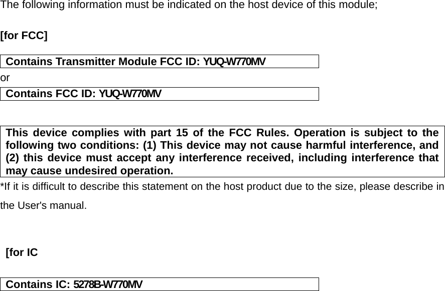 The following information must be indicated on the host device of this module;  [for FCC]   Contains Transmitter Module FCC ID: YUQ-W770MV or Contains FCC ID: YUQ-W770MV   This device complies with part 15 of the FCC Rules. Operation is subject to the following two conditions: (1) This device may not cause harmful interference, and (2) this device must accept any interference received, including interference that may cause undesired operation. *If it is difficult to describe this statement on the host product due to the size, please describe in the User&apos;s manual.    [for IC  Contains IC: 5278B-W770MV    