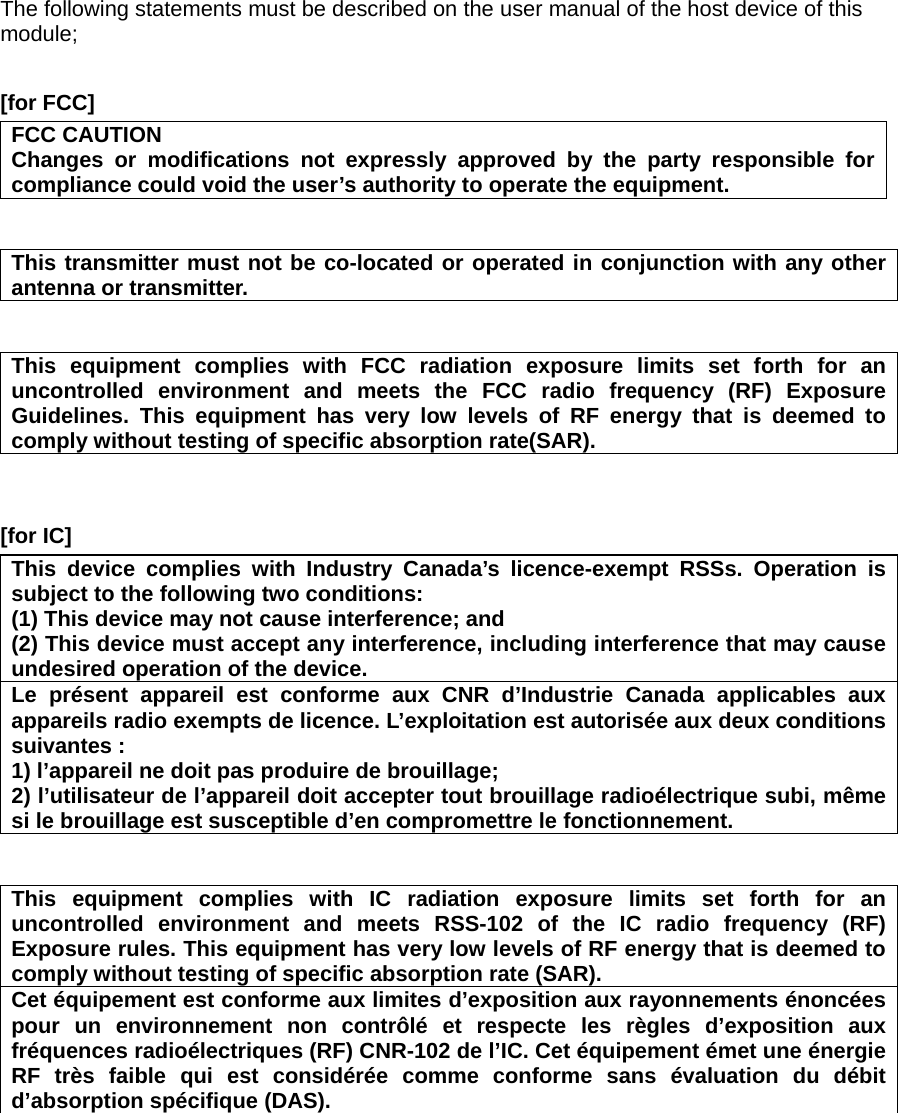 The following statements must be described on the user manual of the host device of this module;  [for FCC]     FCC CAUTION Changes or modifications not expressly approved by the party responsible for compliance could void the user’s authority to operate the equipment.   This transmitter must not be co-located or operated in conjunction with any other antenna or transmitter.   This equipment complies with FCC radiation exposure limits set forth for an uncontrolled environment and meets the FCC radio frequency (RF) Exposure Guidelines. This equipment has very low levels of RF energy that is deemed to comply without testing of specific absorption rate(SAR).   [for IC]     This device complies with Industry Canada’s licence-exempt RSSs. Operation is subject to the following two conditions: (1) This device may not cause interference; and   (2) This device must accept any interference, including interference that may cause undesired operation of the device. Le présent appareil est conforme aux CNR d’Industrie Canada applicables aux appareils radio exempts de licence. L’exploitation est autorisée aux deux conditions suivantes : 1) l’appareil ne doit pas produire de brouillage; 2) l’utilisateur de l’appareil doit accepter tout brouillage radioélectrique subi, même si le brouillage est susceptible d’en compromettre le fonctionnement.   This equipment complies with IC radiation exposure limits set forth for an uncontrolled environment and meets RSS-102 of the IC radio frequency (RF) Exposure rules. This equipment has very low levels of RF energy that is deemed to comply without testing of specific absorption rate (SAR). Cet équipement est conforme aux limites d’exposition aux rayonnements énoncées pour un environnement non contrôlé et respecte les règles d’exposition aux fréquences radioélectriques (RF) CNR-102 de l’IC. Cet équipement émet une énergie RF très faible qui est considérée comme conforme sans évaluation du débit d’absorption spécifique (DAS).      