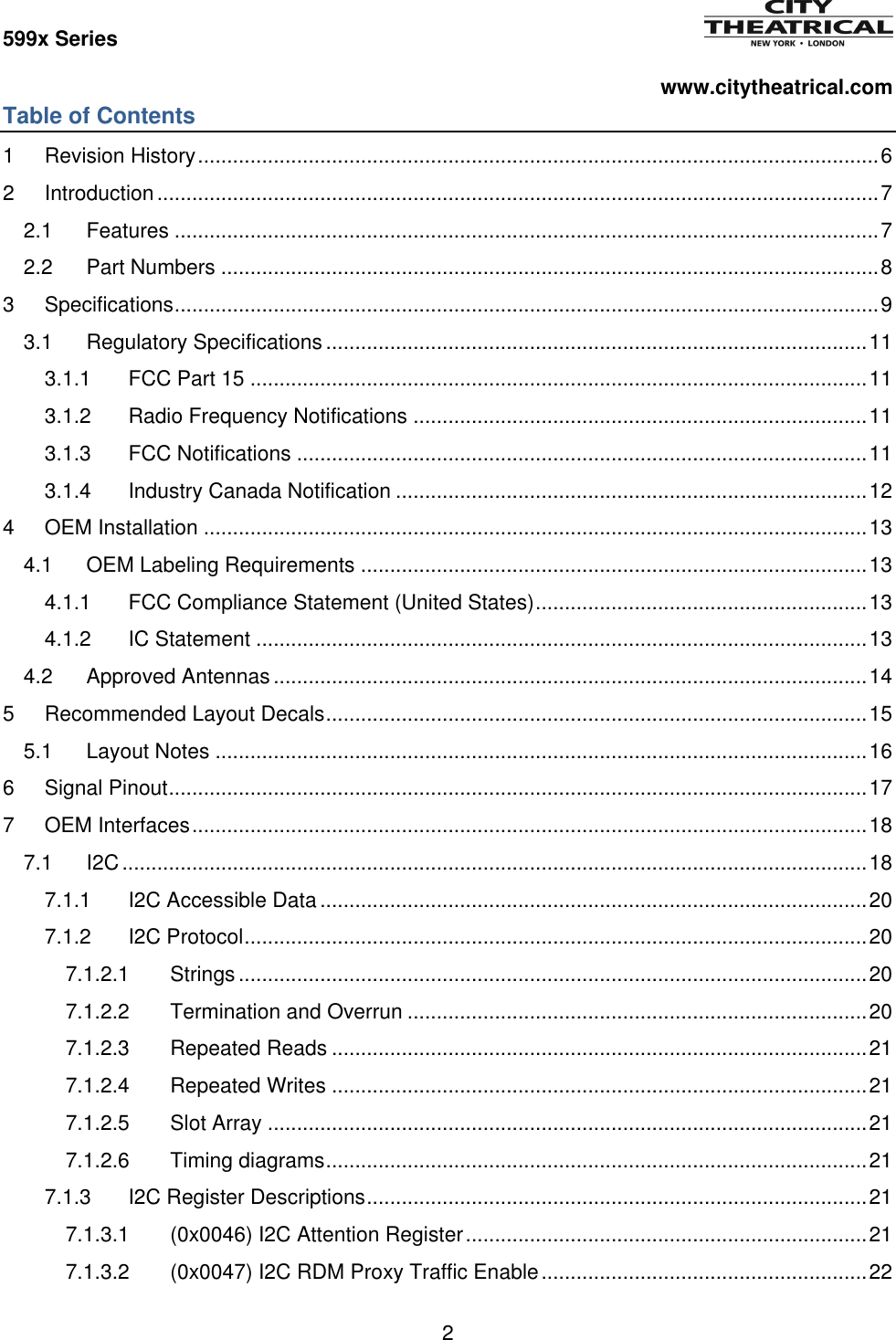 599x Series          www.citytheatrical.com 2  Table of Contents 1 Revision History ..................................................................................................................... 6 2 Introduction ............................................................................................................................ 7 2.1 Features ......................................................................................................................... 7 2.2 Part Numbers ................................................................................................................. 8 3 Specifications ......................................................................................................................... 9 3.1 Regulatory Specifications ............................................................................................. 11 3.1.1 FCC Part 15 .......................................................................................................... 11 3.1.2 Radio Frequency Notifications .............................................................................. 11 3.1.3 FCC Notifications .................................................................................................. 11 3.1.4 Industry Canada Notification ................................................................................. 12 4 OEM Installation .................................................................................................................. 13 4.1 OEM Labeling Requirements ....................................................................................... 13 4.1.1 FCC Compliance Statement (United States) ......................................................... 13 4.1.2 IC Statement ......................................................................................................... 13 4.2 Approved Antennas ...................................................................................................... 14 5 Recommended Layout Decals ............................................................................................. 15 5.1 Layout Notes ................................................................................................................ 16 6 Signal Pinout ........................................................................................................................ 17 7 OEM Interfaces .................................................................................................................... 18 7.1 I2C ................................................................................................................................ 18 7.1.1 I2C Accessible Data .............................................................................................. 20 7.1.2 I2C Protocol ........................................................................................................... 20 7.1.2.1 Strings ............................................................................................................ 20 7.1.2.2 Termination and Overrun ............................................................................... 20 7.1.2.3 Repeated Reads ............................................................................................ 21 7.1.2.4 Repeated Writes ............................................................................................ 21 7.1.2.5 Slot Array ....................................................................................................... 21 7.1.2.6 Timing diagrams ............................................................................................. 21 7.1.3 I2C Register Descriptions ...................................................................................... 21 7.1.3.1 (0x0046) I2C Attention Register ..................................................................... 21 7.1.3.2 (0x0047) I2C RDM Proxy Traffic Enable ........................................................ 22 