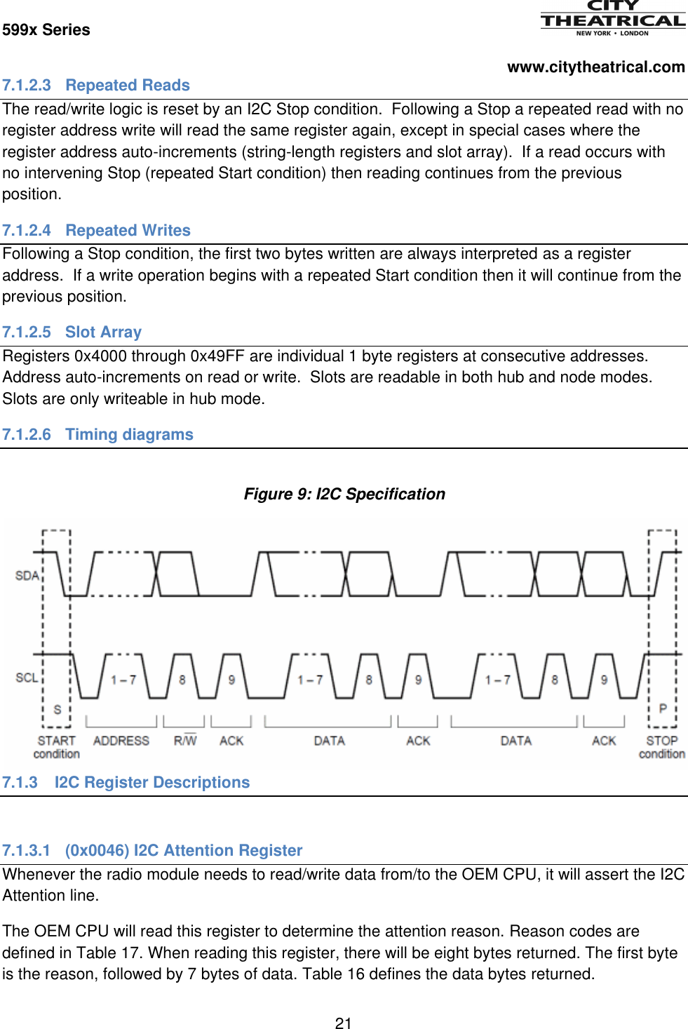 599x Series          www.citytheatrical.com 21  7.1.2.3  Repeated Reads The read/write logic is reset by an I2C Stop condition.  Following a Stop a repeated read with no register address write will read the same register again, except in special cases where the register address auto-increments (string-length registers and slot array).  If a read occurs with no intervening Stop (repeated Start condition) then reading continues from the previous position. 7.1.2.4  Repeated Writes Following a Stop condition, the first two bytes written are always interpreted as a register address.  If a write operation begins with a repeated Start condition then it will continue from the previous position. 7.1.2.5  Slot Array Registers 0x4000 through 0x49FF are individual 1 byte registers at consecutive addresses.  Address auto-increments on read or write.  Slots are readable in both hub and node modes.  Slots are only writeable in hub mode. 7.1.2.6 Timing diagrams  Figure 9: I2C Specification 7.1.3  I2C Register Descriptions  7.1.3.1  (0x0046) I2C Attention Register Whenever the radio module needs to read/write data from/to the OEM CPU, it will assert the I2C Attention line. The OEM CPU will read this register to determine the attention reason. Reason codes are defined in Table 17. When reading this register, there will be eight bytes returned. The first byte is the reason, followed by 7 bytes of data. Table 16 defines the data bytes returned. 