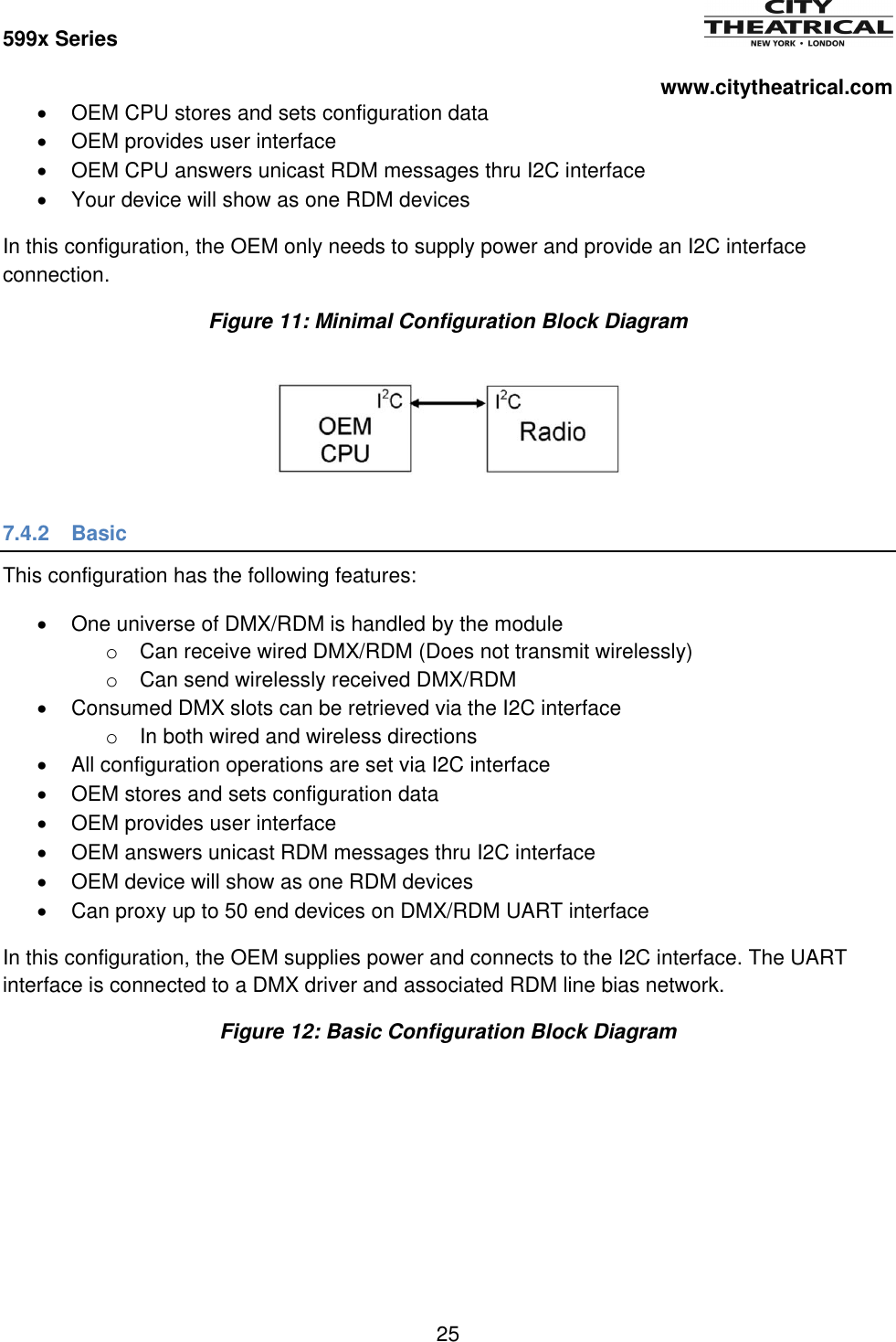 599x Series          www.citytheatrical.com 25    OEM CPU stores and sets configuration data   OEM provides user interface   OEM CPU answers unicast RDM messages thru I2C interface   Your device will show as one RDM devices In this configuration, the OEM only needs to supply power and provide an I2C interface connection. Figure 11: Minimal Configuration Block Diagram  7.4.2  Basic This configuration has the following features:   One universe of DMX/RDM is handled by the module o  Can receive wired DMX/RDM (Does not transmit wirelessly) o  Can send wirelessly received DMX/RDM   Consumed DMX slots can be retrieved via the I2C interface o In both wired and wireless directions   All configuration operations are set via I2C interface   OEM stores and sets configuration data   OEM provides user interface   OEM answers unicast RDM messages thru I2C interface   OEM device will show as one RDM devices   Can proxy up to 50 end devices on DMX/RDM UART interface In this configuration, the OEM supplies power and connects to the I2C interface. The UART interface is connected to a DMX driver and associated RDM line bias network. Figure 12: Basic Configuration Block Diagram 