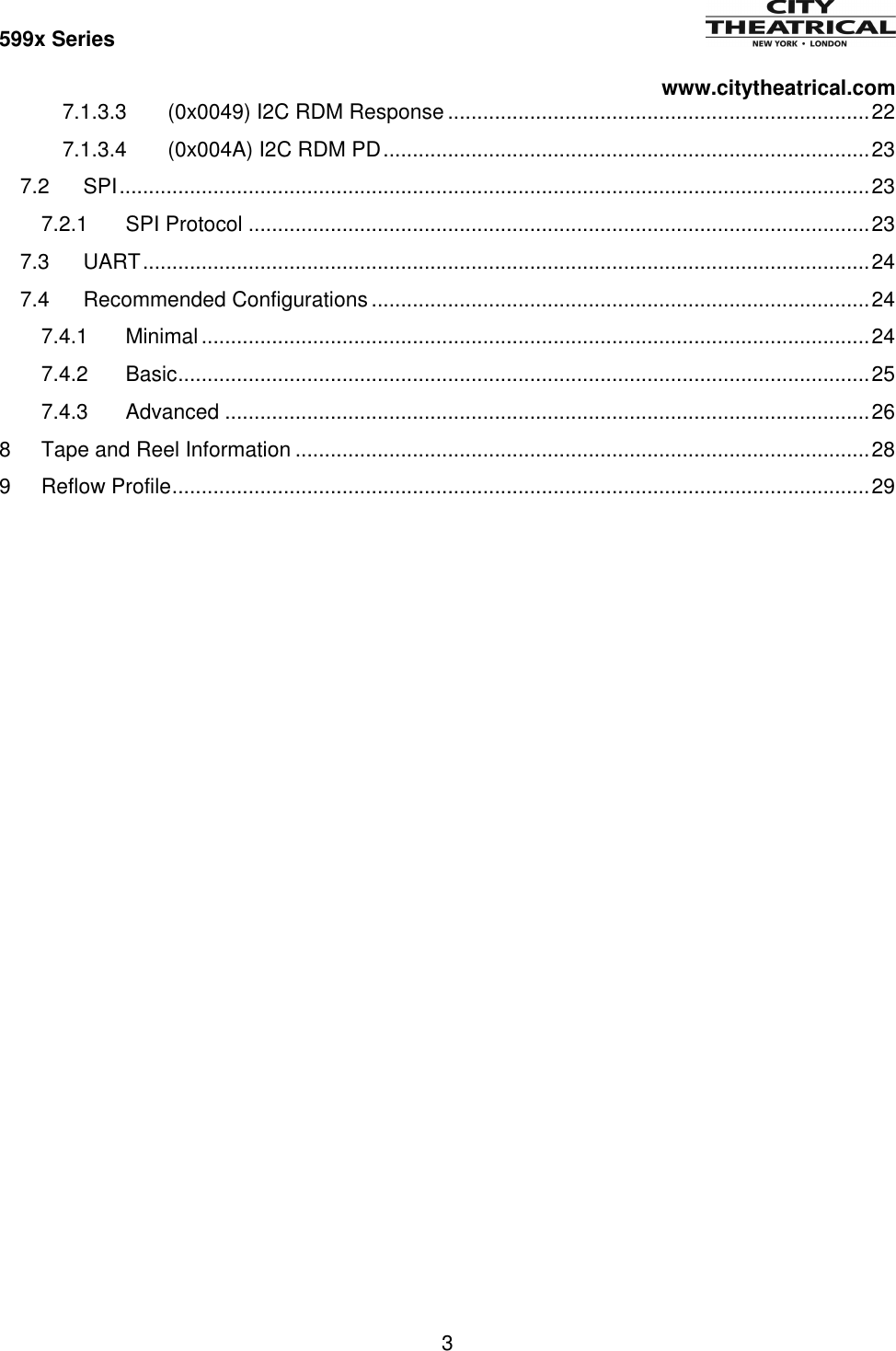599x Series          www.citytheatrical.com 3  7.1.3.3 (0x0049) I2C RDM Response ........................................................................ 22 7.1.3.4 (0x004A) I2C RDM PD ................................................................................... 23 7.2 SPI ................................................................................................................................ 23 7.2.1 SPI Protocol .......................................................................................................... 23 7.3 UART ............................................................................................................................ 24 7.4 Recommended Configurations ..................................................................................... 24 7.4.1 Minimal .................................................................................................................. 24 7.4.2 Basic ...................................................................................................................... 25 7.4.3 Advanced .............................................................................................................. 26 8 Tape and Reel Information .................................................................................................. 28 9 Reflow Profile ....................................................................................................................... 29     