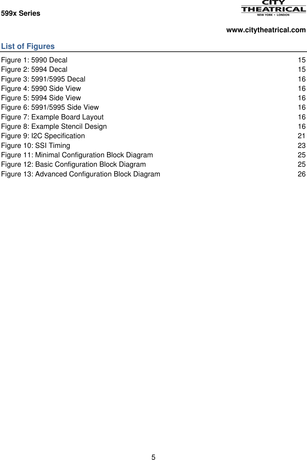 599x Series          www.citytheatrical.com 5  List of Figures Figure 1: 5990 Decal  15 Figure 2: 5994 Decal  15 Figure 3: 5991/5995 Decal  16 Figure 4: 5990 Side View  16 Figure 5: 5994 Side View  16 Figure 6: 5991/5995 Side View  16 Figure 7: Example Board Layout  16 Figure 8: Example Stencil Design  16 Figure 9: I2C Specification  21 Figure 10: SSI Timing  23 Figure 11: Minimal Configuration Block Diagram  25 Figure 12: Basic Configuration Block Diagram  25 Figure 13: Advanced Configuration Block Diagram  26 