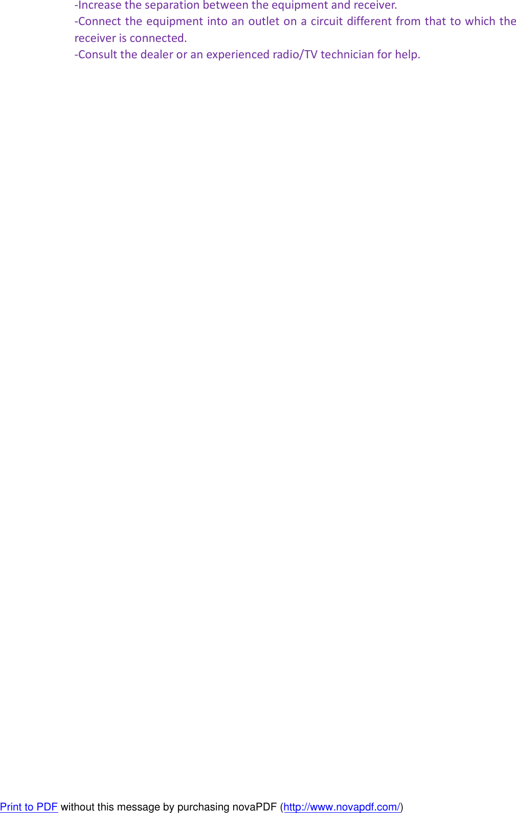 -Increase the separation between the equipment and receiver. -Connect the equipment into an outlet on a circuit different from that to which the receiver is connected. -Consult the dealer or an experienced radio/TV technician for help.  Print to PDF without this message by purchasing novaPDF (http://www.novapdf.com/)