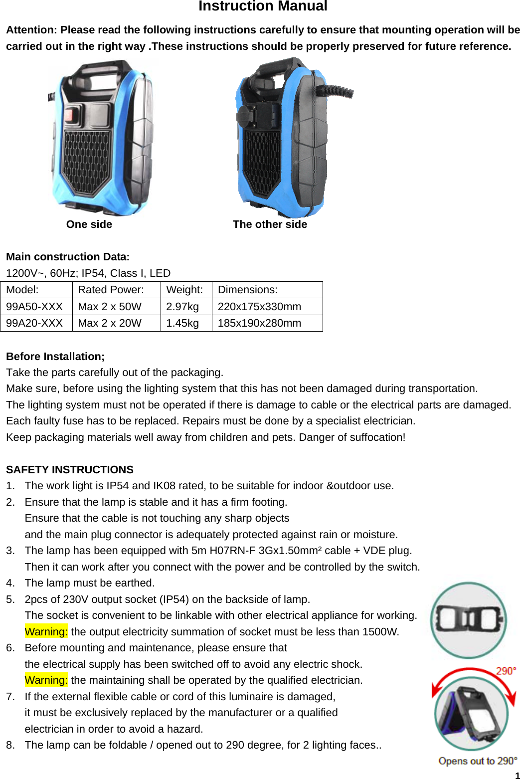   1Instruction Manual Attention: Please read the following instructions carefully to ensure that mounting operation will be carried out in the right way .These instructions should be properly preserved for future reference.                      One side                      The other side  Main construction Data: 1200V~, 60Hz; IP54, Class I, LED Model:       Rated Power:  Weight:  Dimensions: 99A50-XXX  Max 2 x 50W  2.97kg 220x175x330mm 99A20-XXX  Max 2 x 20W  1.45kg 185x190x280mm  Before Installation; Take the parts carefully out of the packaging. Make sure, before using the lighting system that this has not been damaged during transportation.   The lighting system must not be operated if there is damage to cable or the electrical parts are damaged. Each faulty fuse has to be replaced. Repairs must be done by a specialist electrician. Keep packaging materials well away from children and pets. Danger of suffocation!  SAFETY INSTRUCTIONS 1.  The work light is IP54 and IK08 rated, to be suitable for indoor &amp;outdoor use. 2.  Ensure that the lamp is stable and it has a firm footing.   Ensure that the cable is not touching any sharp objects   and the main plug connector is adequately protected against rain or moisture. 3.  The lamp has been equipped with 5m H07RN-F 3Gx1.50mm&sup2; cable + VDE plug.   Then it can work after you connect with the power and be controlled by the switch.                                    4.  The lamp must be earthed.  5.  2pcs of 230V output socket (IP54) on the backside of lamp.   The socket is convenient to be linkable with other electrical appliance for working.   Warning: the output electricity summation of socket must be less than 1500W. 6.  Before mounting and maintenance, please ensure that   the electrical supply has been switched off to avoid any electric shock.                     Warning: the maintaining shall be operated by the qualified electrician.                     7.  If the external flexible cable or cord of this luminaire is damaged,   it must be exclusively replaced by the manufacturer or a qualified   electrician in order to avoid a hazard.  8.  The lamp can be foldable / opened out to 290 degree, for 2 lighting faces..  