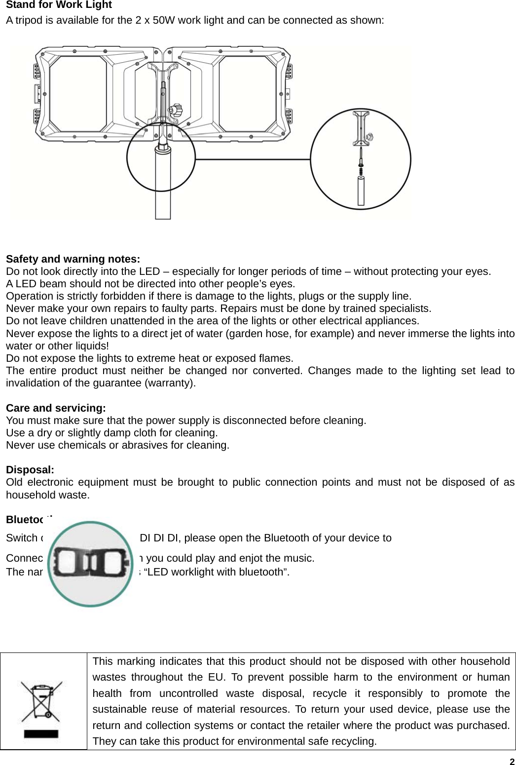   2                                                                                       Stand for Work Light   A tripod is available for the 2 x 50W work light and can be connected as shown:               Safety and warning notes: Do not look directly into the LED &ndash; especially for longer periods of time &ndash; without protecting your eyes.   A LED beam should not be directed into other people&rsquo;s eyes. Operation is strictly forbidden if there is damage to the lights, plugs or the supply line. Never make your own repairs to faulty parts. Repairs must be done by trained specialists. Do not leave children unattended in the area of the lights or other electrical appliances. Never expose the lights to a direct jet of water (garden hose, for example) and never immerse the lights into water or other liquids! Do not expose the lights to extreme heat or exposed flames. The entire product must neither be changed nor converted. Changes made to the lighting set lead to invalidation of the guarantee (warranty).  Care and servicing: You must make sure that the power supply is disconnected before cleaning. Use a dry or slightly damp cloth for cleaning. Never use chemicals or abrasives for cleaning.  Disposal: Old electronic equipment must be brought to public connection points and must not be disposed of as household waste.  Bluetooth Switch on and you will hear DI DI DI, please open the Bluetooth of your device to Connect with the lamp. Then you could play and enjot the music.                          The name of the worklight is &ldquo;LED worklight with bluetooth&rdquo;.         This marking indicates that this product should not be disposed with other household wastes throughout the EU. To prevent possible harm to the environment or human health from uncontrolled waste disposal, recycle it responsibly to promote the sustainable reuse of material resources. To return your used device, please use the return and collection systems or contact the retailer where the product was purchased. They can take this product for environmental safe recycling. 