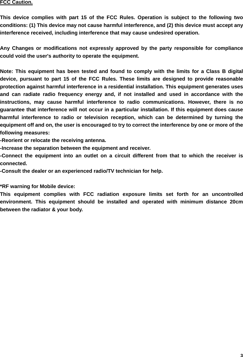   3  FCC Caution.  This device complies with part 15 of the FCC Rules. Operation is subject to the following two conditions: (1) This device may not cause harmful interference, and (2) this device must accept any interference received, including interference that may cause undesired operation.  Any Changes or modifications not expressly approved by the party responsible for compliance could void the user's authority to operate the equipment.  Note: This equipment has been tested and found to comply with the limits for a Class B digital device, pursuant to part 15 of the FCC Rules. These limits are designed to provide reasonable protection against harmful interference in a residential installation. This equipment generates uses and can radiate radio frequency energy and, if not installed and used in accordance with the instructions, may cause harmful interference to radio communications. However, there is no guarantee that interference will not occur in a particular installation. If this equipment does cause harmful interference to radio or television reception, which can be determined by turning the equipment off and on, the user is encouraged to try to correct the interference by one or more of the following measures: -Reorient or relocate the receiving antenna. -Increase the separation between the equipment and receiver. -Connect the equipment into an outlet on a circuit different from that to which the receiver is connected. -Consult the dealer or an experienced radio/TV technician for help.  *RF warning for Mobile device: This equipment complies with FCC radiation exposure limits set forth for an uncontrolled environment. This equipment should be installed and operated with minimum distance 20cm between the radiator &amp; your body.      