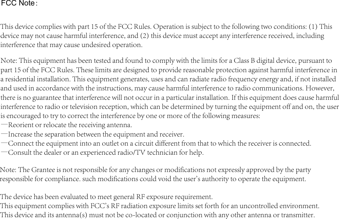 FCC Note：This device complies with part 15 of the FCC Rules. Operation is subject to the following two conditions: (1) This device may not cause harmful interference, and (2) this device must accept any interference received, including interference that may cause undesired operation. Note: This equipment has been tested and found to comply with the limits for a Class B digital device, pursuant to part 15 of the FCC Rules. These limits are designed to provide reasonable protection against harmful interference in a residential installation. This equipment generates, uses and can radiate radio frequency energy and, if not installed and used in accordance with the instructions, may cause harmful interference to radio communications. However, there is no guarantee that interference will not occur in a particular installation. If this equipment does cause harmful interference to radio or television reception, which can be determined by turning the equipment off and on, the user is encouraged to try to correct the interference by one or more of the following measures: —Reorient or relocate the receiving antenna. —Increase the separation between the equipment and receiver. —Connect the equipment into an outlet on a circuit different from that to which the receiver is connected. —Consult the dealer or an experienced radio/TV technician for help. Note: The Grantee is not responsible for any changes or modifications not expressly approved by the party responsible for compliance. such modifications could void the user&apos;s authority to operate the equipment. The device has been evaluated to meet general RF exposure requirement.  This equipment complies with FCC&apos;s RF radiation exposure limits set forth for an uncontrolled environment. This device and its antenna(s) must not be co-located or conjunction with any other antenna or transmitter.