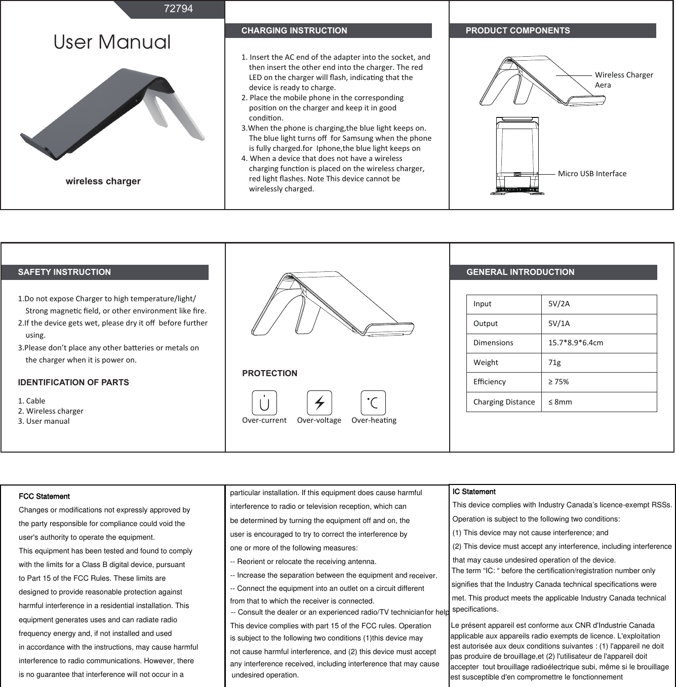 undesired operation.CHARGING INSTRUCTION1. Insert the AC end of the adapter into the socket, andthen insert the other end into the charger. The red LED on the charger will ﬂash, indicang that the device is ready to charge.2. Place the mobile phone in the corresponding posion on the charger and keep it in good condion.3.When the phone is charging,the blue light keeps on. The blue light turns oﬀ  for Samsung when the phoneis fully charged.for  Iphone,the blue light keeps on4. When a device that does not have a wireless charging funcon is placed on the wireless charger,red light ﬂashes. Note This device cannot be wirelessly charged.SAFETY INSTRUCTION1.Do not expose Charger to high temperature/light/Strong magnec ﬁeld, or other environment like ﬁre.2.If the device gets wet, please dry it oﬀ  before further using.3.Please don’t place any other baeries or metals on the charger when it is power on. 1. Cable2. Wireless charger3. User manualUser Manual72794wireless chargerGENERAL INTRODUCTIONInputOutputDimensionsWeightEﬃciency5V/2A5V/1A15.7*8.9*6.4cm71g≥ 75%Charging Distance ≤ 8mmPRODUCT COMPONENTSMicro USB InterfaceWireless Charger AeraPROTECTIONOver-current Over-voltage Over-heangIDENTIFICATION OF PARTSFCC StatementChanges or modifications not expressly approved by the party responsible for compliance could void the user&apos;s authority to operate the equipment.This equipment has been tested and found to comply with the limits for a Class B digital device, pursuant to Part 15 of the FCC Rules. These limits are designed to provide reasonable protection against harmful interference in a residential installation. This equipment generates uses and can radiate radio frequency energy and, if not installed and used in accordance with the instructions, may cause harmful interference to radio communications. However, there is no guarantee that interference will not occur in a particular installation. If this equipment does cause harmful interference to radio or television reception, which can be determined by turning the equipment off and on, the user is encouraged to try to correct the interference by one or more of the following measures:-- Reorient or relocate the receiving antenna.-- Increase the separation between the equipment and receiver.-- Connect the equipment into an outlet on a circuit different from that to which the receiver is connected.-- Consult the dealer or an experienced radio/TV technician for helpThis device complies with part 15 of the FCC rules. Operation is subject to the following two conditions (1)this device may not cause harmful interference, and (2) this device must accept any interference received, including interference that may cause IC StatementThis device complies with Industry Canada’s licence-exempt RSSs. Operation is subject to the following two conditions: (1) This device may not cause interference; and (2) This device must accept any interference, including interference that may cause undesired operation of the device. The term “IC: “ before the certification/registration number only signifies that the Industry Canada technical specifications were met. This product meets the applicable Industry Canada technical specifications.Le présent appareil est conforme aux CNR d&apos;Industrie Canada applicable aux appareils radio exempts de licence. L&apos;exploitation est autorisée aux deux conditions suivantes : (1) l&apos;appareil ne doit pas produire de brouillage,et (2) l&apos;utilisateur de l&apos;appareil doit accepter  tout brouillage radioélectrique subi, même si le brouillage est susceptible d&apos;en compromettre le fonctionnement