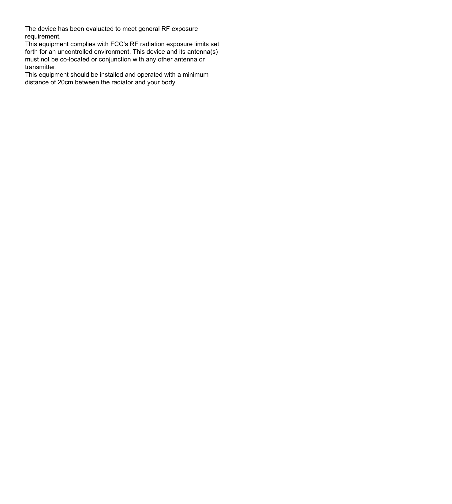 The device has been evaluated to meet general RF exposure requirement.This equipment complies with FCC’s RF radiation exposure limits set forth for an uncontrolled environment. This device and its antenna(s) must not be co-located or conjunction with any other antenna or transmitter.This equipment should be installed and operated with a minimum distance of 20cm between the radiator and your body.