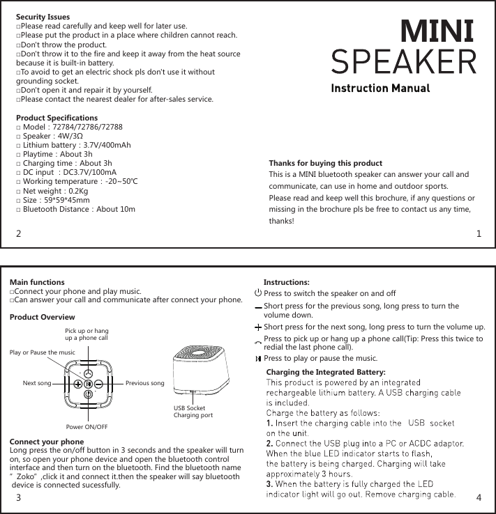 Thanks for buying this productThis is a MINI bluetooth speaker can answer your call and communicate, can use in home and outdoor sports.Please read and keep well this brochure, if any questions ormissing in the brochure pls be free to contact us any time, thanks!Security Issues□Please read carefully and keep well for later use.□Please put the product in a place where children cannot reach.□Don&apos;t throw the product.□Don&apos;t throw it to the fire and keep it away from the heat sourcebecause it is built-in battery.□To avoid to get an electric shock pls don&apos;t use it without grounding socket.□Don&apos;t open it and repair it by yourself.□Please contact the nearest dealer for after-sales service.Product Specifications□ Model：72784/72786/72788□ Speaker：4W/3Ω□ Lithium battery：3.7V/400mAh□ Playtime：About 3h□ Charging time：About 3h□ DC input ：DC3.7V/100mA□ Working temperature：-20~50℃□ Net weight：0.2Kg□ Size：59*59*45mm□ Bluetooth Distance：About 10mMain functions□Connect your phone and play music.□Can answer your call and communicate after connect your phone.Product OverviewConnect your phoneLong press the on/off button in 3 seconds and the speaker will turn on, so open your phone device and open the bluetooth control interface and then turn on the bluetooth. Find the bluetooth name”Zoko”,click it and connect it.then the speaker will say bluetooth device is connected sucessfully.Instructions:Charging the Integrated Battery:Press to switch the speaker on and offShort press for the previous song, long press to turn the volume down.Short press for the next song, long press to turn the volume up.Press to pick up or hang up a phone call(Tip: Press this twice toredial the last phone call).Press to play or pause the music.USB SocketCharging portPower ON/OFFPick up or hang up a phone callPlay or Pause the musicNext song Previous song1243MINI