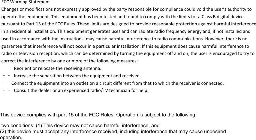 FCCWarningStatementChangesormodificationsnotexpresslyapprovedbythepartyresponsibleforcompliancecouldvoidtheuser’sauthoritytooperatetheequipment.ThisequipmenthasbeentestedandfoundtocomplywiththelimitsforaClassBdigitaldevice,pursuanttoPart15oftheFCCRules.Theselimitsaredesignedtoprovidereasonableprotectionagainstharmfulinterferenceinaresidentialinstallation.Thisequipmentgeneratesusesandcanradiateradiofrequencyenergyand,ifnotinstalledandusedinaccordancewiththeinstructions,maycauseharmfulinterferencetoradiocommunications.However,thereisnoguaranteethatinterferencewillnotoccurinaparticularinstallation.Ifthisequipmentdoescauseharmfulinterferencetoradioortelevisionreception,whichcanbedeterminedbyturningtheequipmentoffandon,theuserisencouragedtotrytocorrecttheinterferencebyoneormoreofthefollowingmeasures:‐‐ Reorientorrelocatethereceivingantenna.‐‐ Increasetheseparationbetweentheequipmentandreceiver.‐‐Connecttheequipmentintoanoutletonacircuitdifferentfromthattowhichthereceiverisconnected.‐‐ Consultthedealeroranexperiencedradio/TVtechnicianforhelp.This device complies with part 15 of the FCC Rules. Operation is subject to the following two conditions: (1) This device may not cause harmful interference, and (2) this device must accept any interference received, including interference that may cause undesired operation.