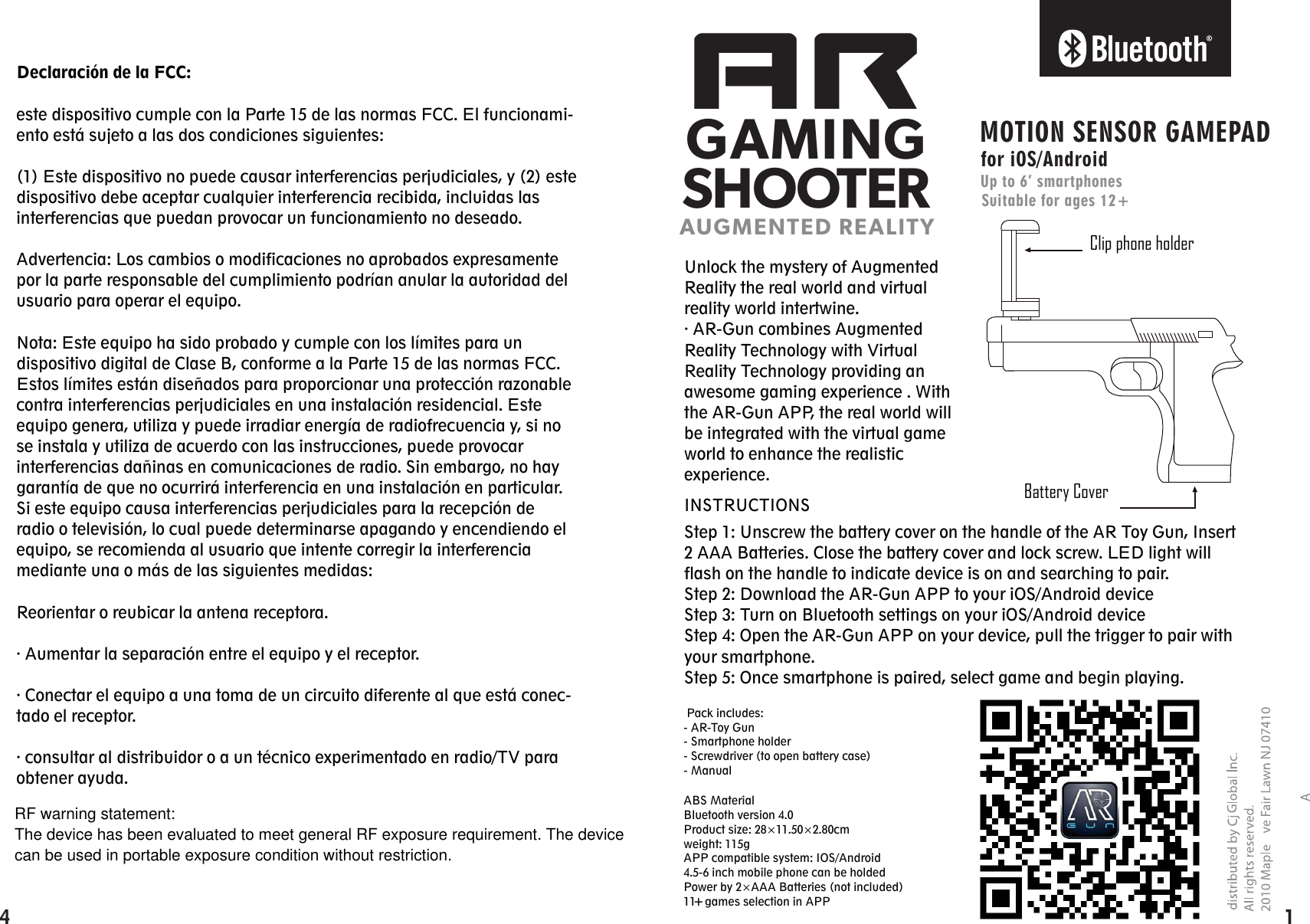 ARGAMINGSHOOTERAUGMENTED REALITYClip phone holderBattery CoverMOTION SENSOR GAMEPADfor iOS/AndroidUp to 6’ smartphonesSuitable for ages 12+Unlock the mystery of Augmented Reality the real world and virtual reality world intertwine.· AR-Gun combines Augmented Reality Technology with Virtual Reality Technology providing an awesome gaming experience . With the AR-Gun APP, the real world will be integrated with the virtual game world to enhance the realistic experience.Step 1: Unscrew the battery cover on the handle of the AR Toy Gun, Insert 2 AAA Batteries. Close the battery cover and lock screw. LED light will flash on the handle to indicate device is on and searching to pair.Step 2: Download the AR-Gun APP to your iOS/Android deviceStep 3: Turn on Bluetooth settings on your iOS/Android deviceStep 4: Open the AR-Gun APP on your device, pull the trigger to pair with your smartphone.Step 5: Once smartphone is paired, select game and begin playing.Declaración de la FCC:este dispositivo cumple con la Parte 15 de las normas FCC. El funcionami-ento está sujeto a las dos condiciones siguientes:(1) Este dispositivo no puede causar interferencias perjudiciales, y (2) este dispositivo debe aceptar cualquier interferencia recibida, incluidas las interferencias que puedan provocar un funcionamiento no deseado.Advertencia: Los cambios o modificaciones no aprobados expresamente por la parte responsable del cumplimiento podrían anular la autoridad del usuario para operar el equipo.Nota: Este equipo ha sido probado y cumple con los límites para un dispositivo digital de Clase B, conforme a la Parte 15 de las normas FCC. Estos límites están diseñados para proporcionar una protección razonable contra interferencias perjudiciales en una instalación residencial. Este equipo genera, utiliza y puede irradiar energía de radiofrecuencia y, si no se instala y utiliza de acuerdo con las instrucciones, puede provocar interferencias dañinas en comunicaciones de radio. Sin embargo, no hay garantía de que no ocurrirá interferencia en una instalación en particular. Si este equipo causa interferencias perjudiciales para la recepción de radio o televisión, lo cual puede determinarse apagando y encendiendo el equipo, se recomienda al usuario que intente corregir la interferencia mediante una o más de las siguientes medidas:Reorientar o reubicar la antena receptora.· Aumentar la separación entre el equipo y el receptor.· Conectar el equipo a una toma de un circuito diferente al que está conec-tado el receptor.· consultar al distribuidor o a un técnico experimentado en radio/TV para obtener ayuda.INSTRUCTIONSABS MaterialBluetooth version 4.0Product size: 28×11.50×2.80cmweight: 115gAPP compatible system: IOS/Android4.5-6 inch mobile phone can be holdedPower by 2×AAA Batteries (not included)11   games selection in APP Pack includes:- AR-Toy Gun- Smartphone holder- Screwdriver (to open battery case) - Manual 14 +RF warning statement:The device has been evaluated to meet general RF exposure requirement. The device can be used in portable exposure condition without restriction.