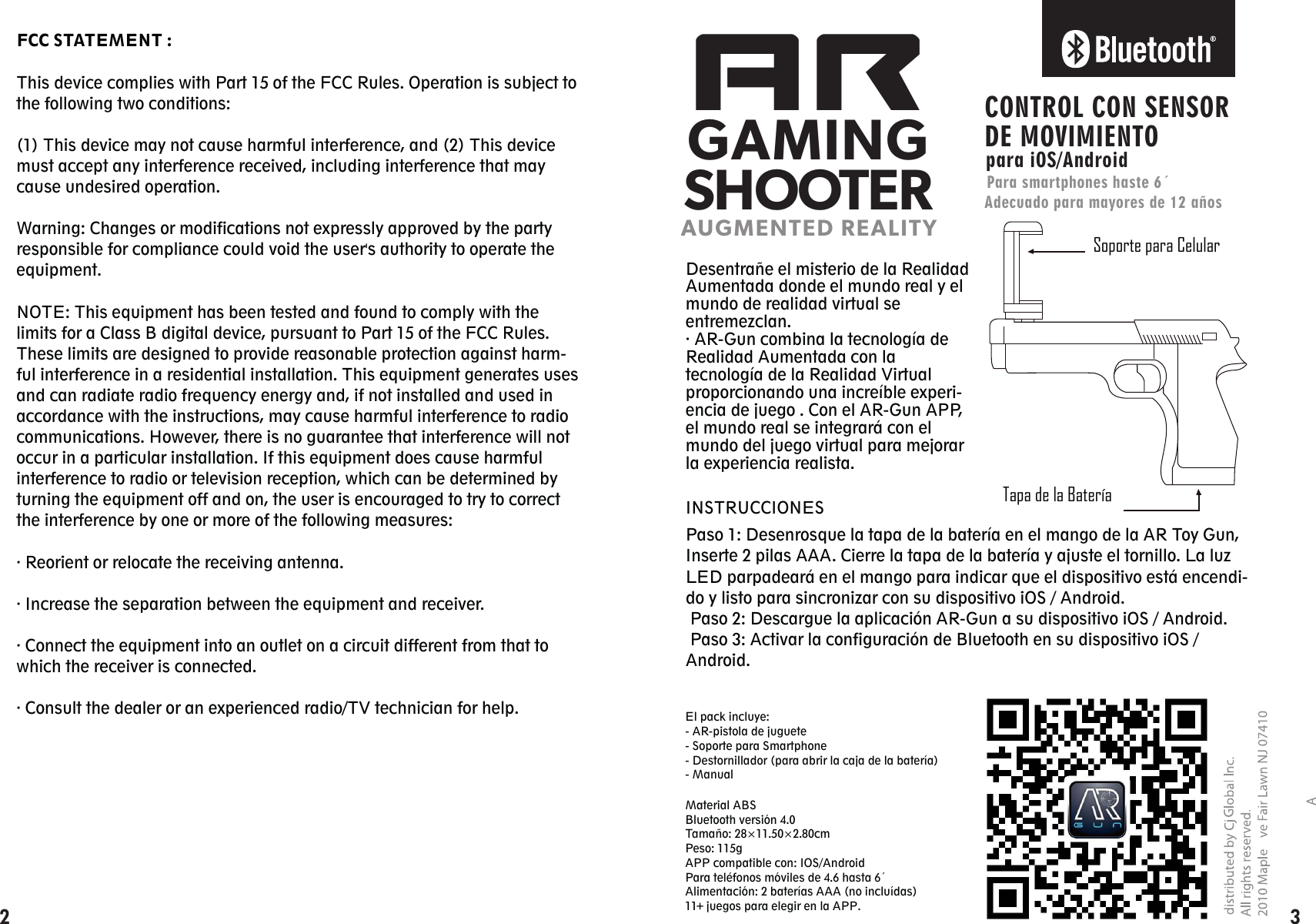 FCC STATEMENT :This device complies with Part 15 of the FCC Rules. Operation is subject to the following two conditions:(1) This device may not cause harmful interference, and (2) This device must accept any interference received, including interference that may cause undesired operation.Warning: Changes or modifications not expressly approved by the party responsible for compliance could void the user&apos;s authority to operate the equipment.NOTE: This equipment has been tested and found to comply with the limits for a Class B digital device, pursuant to Part 15 of the FCC Rules. These limits are designed to provide reasonable protection against harm-ful interference in a residential installation. This equipment generates uses and can radiate radio frequency energy and, if not installed and used in accordance with the instructions, may cause harmful interference to radio communications. However, there is no guarantee that interference will not occur in a particular installation. If this equipment does cause harmful interference to radio or television reception, which can be determined by turning the equipment off and on, the user is encouraged to try to correct the interference by one or more of the following measures:· Reorient or relocate the receiving antenna.· Increase the separation between the equipment and receiver.· Connect the equipment into an outlet on a circuit different from that to which the receiver is connected.· Consult the dealer or an experienced radio/TV technician for help.ARGAMINGSHOOTERAUGMENTED REALITYSoporte para CelularTapa de la BateríaCONTROL CON SENSOR DE MOVIMIENTOpara iOS/AndroidPara smartphones haste 6´Adecuado para mayores de 12 añosDesentrañe el misterio de la Realidad Aumentada donde el mundo real y el mundo de realidad virtual se entremezclan.· AR-Gun combina la tecnología de Realidad Aumentada con la tecnología de la Realidad Virtual proporcionando una increíble experi-encia de juego . Con el AR-Gun APP, el mundo real se integrará con el mundo del juego virtual para mejorar la experiencia realista.Paso 1: Desenrosque la tapa de la batería en el mango de la AR Toy Gun, Inserte 2 pilas AAA. Cierre la tapa de la batería y ajuste el tornillo. La luz LED parpadeará en el mango para indicar que el dispositivo está encendi-do y listo para sincronizar con su dispositivo iOS / Android. Paso 2: Descargue la aplicación AR-Gun a su dispositivo iOS / Android. Paso 3: Activar la configuración de Bluetooth en su dispositivo iOS / Android. INSTRUCCIONESMaterial ABS Bluetooth versión 4.0Tamaño: 28×11.50×2.80cmPeso: 115gAPP compatible con: IOS/AndroidPara teléfonos móviles de 4.6 hasta 6´Alimentación: 2 baterías AAA (no incluídas)11   juegos para elegir en la APP.El pack incluye:- AR-pistola de juguete- Soporte para Smartphone- Destornillador (para abrir la caja de la batería)- Manual2 3+