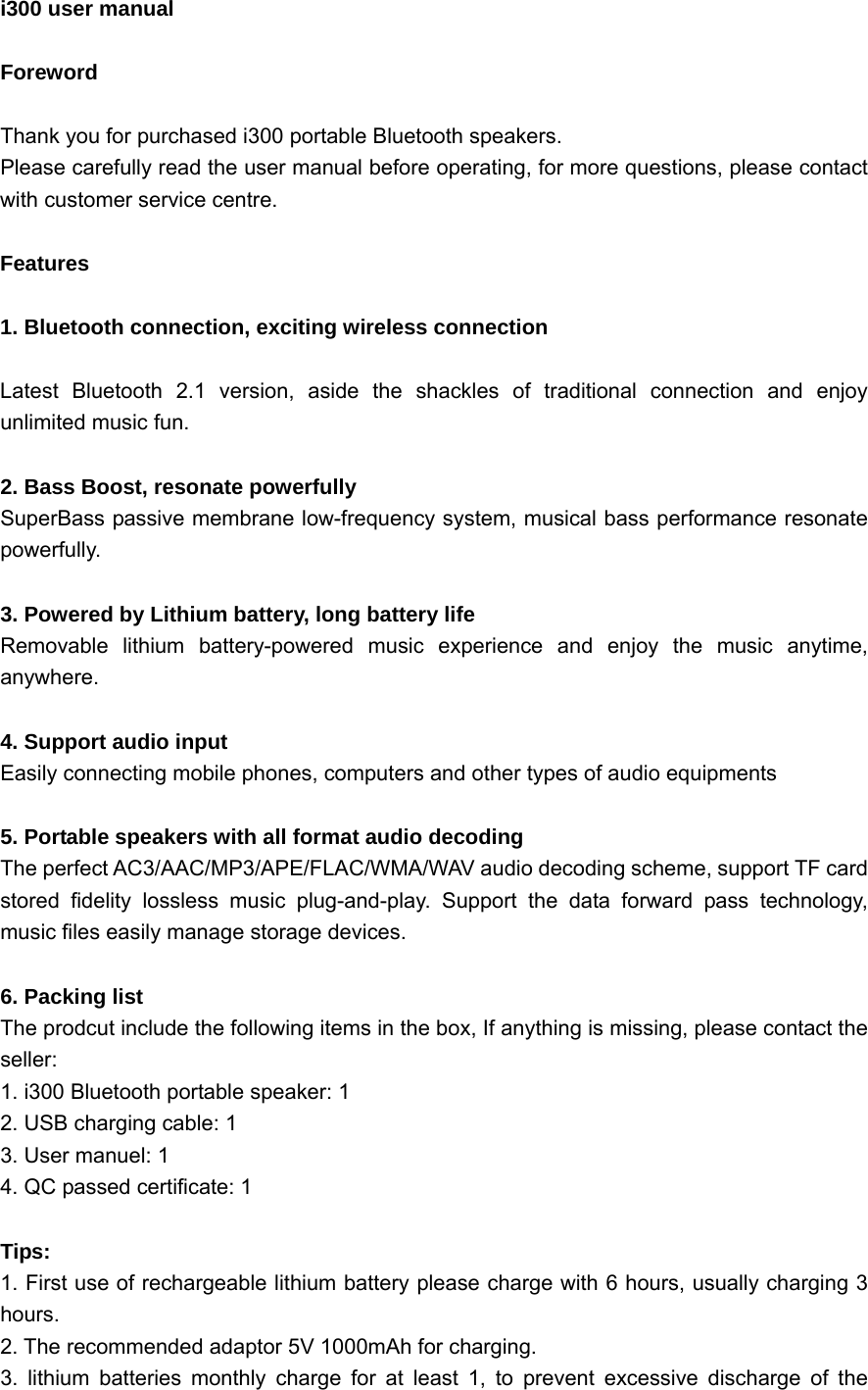  i300 user manual                                     Foreword  Thank you for purchased i300 portable Bluetooth speakers. Please carefully read the user manual before operating, for more questions, please contact with customer service centre.  Features  1. Bluetooth connection, exciting wireless connection  Latest Bluetooth 2.1 version, aside the shackles of traditional connection and enjoy unlimited music fun.  2. Bass Boost, resonate powerfully SuperBass passive membrane low-frequency system, musical bass performance resonate powerfully.  3. Powered by Lithium battery, long battery life Removable lithium battery-powered music experience and enjoy the music anytime, anywhere.  4. Support audio input Easily connecting mobile phones, computers and other types of audio equipments  5. Portable speakers with all format audio decoding The perfect AC3/AAC/MP3/APE/FLAC/WMA/WAV audio decoding scheme, support TF card stored fidelity lossless music plug-and-play. Support the data forward pass technology, music files easily manage storage devices.  6. Packing list   The prodcut include the following items in the box, If anything is missing, please contact the seller: 1. i300 Bluetooth portable speaker: 1 2. USB charging cable: 1 3. User manuel: 1 4. QC passed certificate: 1  Tips: 1. First use of rechargeable lithium battery please charge with 6 hours, usually charging 3   hours. 2. The recommended adaptor 5V 1000mAh for charging. 3. lithium batteries monthly charge for at least 1, to prevent excessive discharge of the 