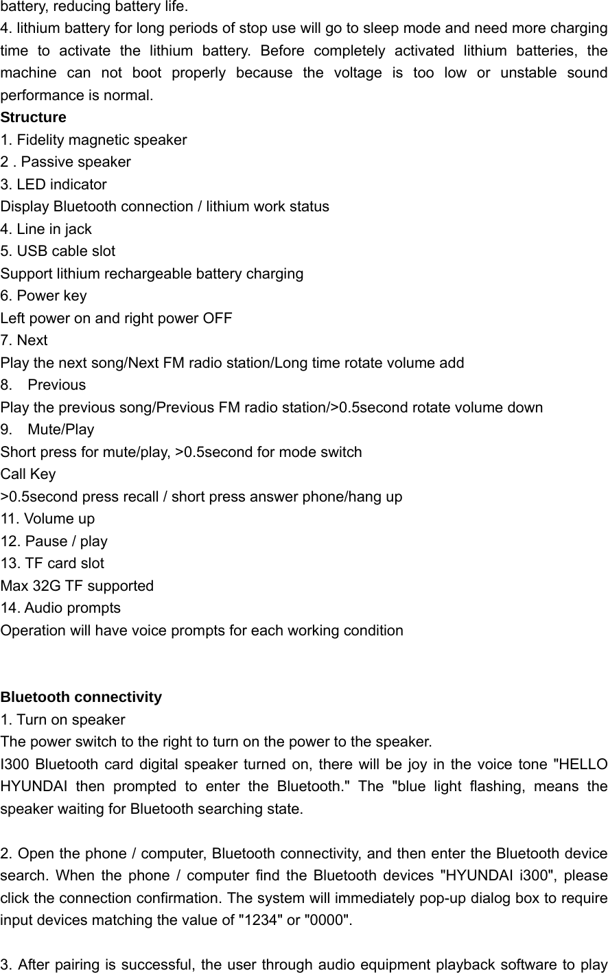  battery, reducing battery life. 4. lithium battery for long periods of stop use will go to sleep mode and need more charging time to activate the lithium battery. Before completely activated lithium batteries, the machine can not boot properly because the voltage is too low or unstable sound performance is normal. Structure 1. Fidelity magnetic speaker 2 . Passive speaker 3. LED indicator Display Bluetooth connection / lithium work status 4. Line in jack 5. USB cable slot Support lithium rechargeable battery charging 6. Power key Left power on and right power OFF 7. Next Play the next song/Next FM radio station/Long time rotate volume add 8.  Previous Play the previous song/Previous FM radio station/&gt;0.5second rotate volume down 9.  Mute/Play  Short press for mute/play, &gt;0.5second for mode switch Call Key &gt;0.5second press recall / short press answer phone/hang up 11. Volume up 12. Pause / play 13. TF card slot Max 32G TF supported 14. Audio prompts Operation will have voice prompts for each working condition   Bluetooth connectivity 1. Turn on speaker The power switch to the right to turn on the power to the speaker. I300 Bluetooth card digital speaker turned on, there will be joy in the voice tone &quot;HELLO HYUNDAI then prompted to enter the Bluetooth.&quot; The &quot;blue light flashing, means the speaker waiting for Bluetooth searching state.  2. Open the phone / computer, Bluetooth connectivity, and then enter the Bluetooth device search. When the phone / computer find the Bluetooth devices &quot;HYUNDAI i300&quot;, please click the connection confirmation. The system will immediately pop-up dialog box to require input devices matching the value of &quot;1234&quot; or &quot;0000&quot;.    3. After pairing is successful, the user through audio equipment playback software to play 