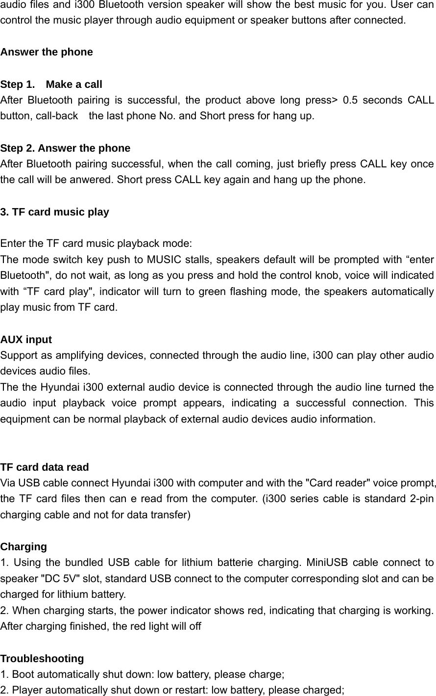  audio files and i300 Bluetooth version speaker will show the best music for you. User can control the music player through audio equipment or speaker buttons after connected.  Answer the phone   Step 1.    Make a call After Bluetooth pairing is successful, the product above long press&gt; 0.5 seconds CALL button, call-back    the last phone No. and Short press for hang up.  Step 2. Answer the phone After Bluetooth pairing successful, when the call coming, just briefly press CALL key once the call will be anwered. Short press CALL key again and hang up the phone.  3. TF card music play  Enter the TF card music playback mode: The mode switch key push to MUSIC stalls, speakers default will be prompted with “enter Bluetooth&quot;, do not wait, as long as you press and hold the control knob, voice will indicated with “TF card play&quot;, indicator will turn to green flashing mode, the speakers automatically play music from TF card.  AUX input Support as amplifying devices, connected through the audio line, i300 can play other audio devices audio files. The the Hyundai i300 external audio device is connected through the audio line turned the audio input playback voice prompt appears, indicating a successful connection. This equipment can be normal playback of external audio devices audio information.   TF card data read Via USB cable connect Hyundai i300 with computer and with the &quot;Card reader&quot; voice prompt, the TF card files then can e read from the computer. (i300 series cable is standard 2-pin charging cable and not for data transfer)  Charging  1. Using the bundled USB cable for lithium batterie charging. MiniUSB cable connect to speaker &quot;DC 5V&quot; slot, standard USB connect to the computer corresponding slot and can be charged for lithium battery. 2. When charging starts, the power indicator shows red, indicating that charging is working. After charging finished, the red light will off  Troubleshooting 1. Boot automatically shut down: low battery, please charge; 2. Player automatically shut down or restart: low battery, please charged; 