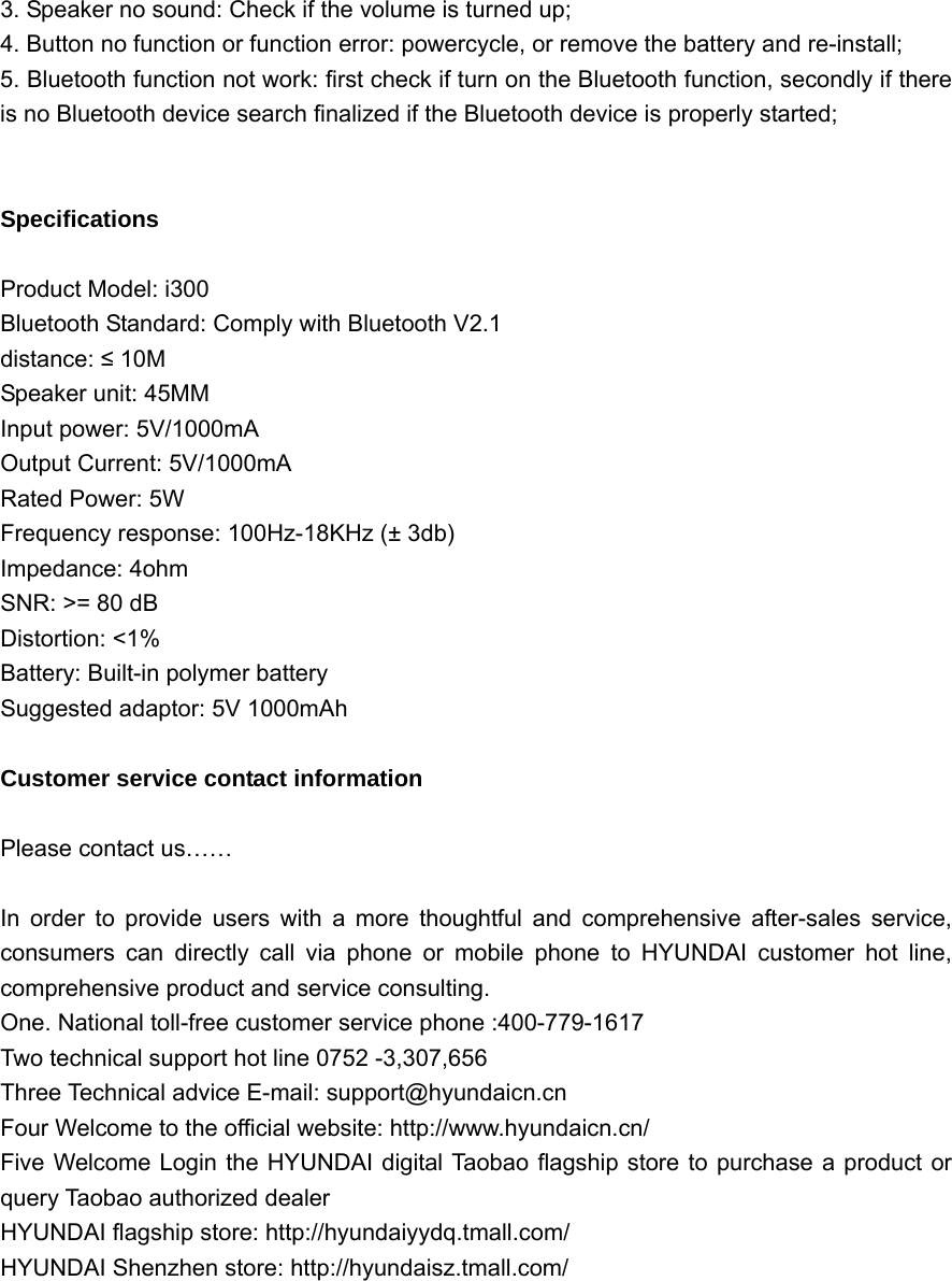  3. Speaker no sound: Check if the volume is turned up; 4. Button no function or function error: powercycle, or remove the battery and re-install; 5. Bluetooth function not work: first check if turn on the Bluetooth function, secondly if there is no Bluetooth device search finalized if the Bluetooth device is properly started;   Specifications  Product Model: i300   Bluetooth Standard: Comply with Bluetooth V2.1 distance: ≤ 10M Speaker unit: 45MM   Input power: 5V/1000mA Output Current: 5V/1000mA Rated Power: 5W Frequency response: 100Hz-18KHz (± 3db) Impedance: 4ohm   SNR: &gt;= 80 dB Distortion: &lt;1% Battery: Built-in polymer battery Suggested adaptor: 5V 1000mAh  Customer service contact information  Please contact us……  In order to provide users with a more thoughtful and comprehensive after-sales service, consumers can directly call via phone or mobile phone to HYUNDAI customer hot line, comprehensive product and service consulting. One. National toll-free customer service phone :400-779-1617 Two technical support hot line 0752 -3,307,656 Three Technical advice E-mail: support@hyundaicn.cn Four Welcome to the official website: http://www.hyundaicn.cn/ Five Welcome Login the HYUNDAI digital Taobao flagship store to purchase a product or query Taobao authorized dealer HYUNDAI flagship store: http://hyundaiyydq.tmall.com/ HYUNDAI Shenzhen store: http://hyundaisz.tmall.com/        