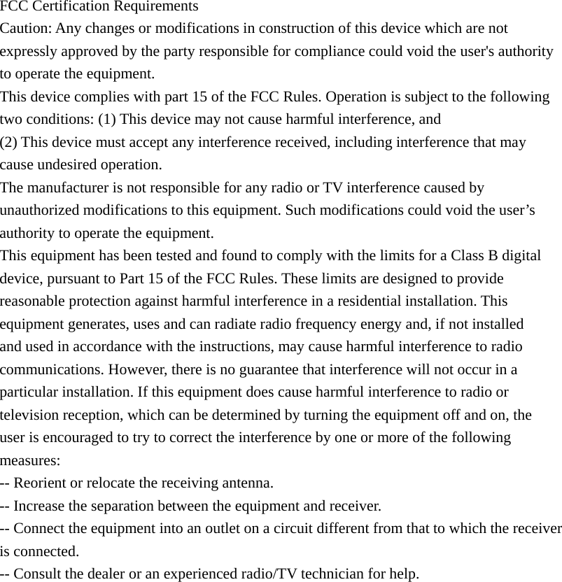             FCC Certification Requirements Caution: Any changes or modifications in construction of this device which are not expressly approved by the party responsible for compliance could void the user&apos;s authority to operate the equipment. This device complies with part 15 of the FCC Rules. Operation is subject to the following two conditions: (1) This device may not cause harmful interference, and (2) This device must accept any interference received, including interference that may cause undesired operation. The manufacturer is not responsible for any radio or TV interference caused by unauthorized modifications to this equipment. Such modifications could void the user’s authority to operate the equipment. This equipment has been tested and found to comply with the limits for a Class B digital device, pursuant to Part 15 of the FCC Rules. These limits are designed to provide reasonable protection against harmful interference in a residential installation. This equipment generates, uses and can radiate radio frequency energy and, if not installed and used in accordance with the instructions, may cause harmful interference to radio communications. However, there is no guarantee that interference will not occur in a particular installation. If this equipment does cause harmful interference to radio or television reception, which can be determined by turning the equipment off and on, the user is encouraged to try to correct the interference by one or more of the following measures: -- Reorient or relocate the receiving antenna. -- Increase the separation between the equipment and receiver. -- Connect the equipment into an outlet on a circuit different from that to which the receiver is connected. -- Consult the dealer or an experienced radio/TV technician for help.  