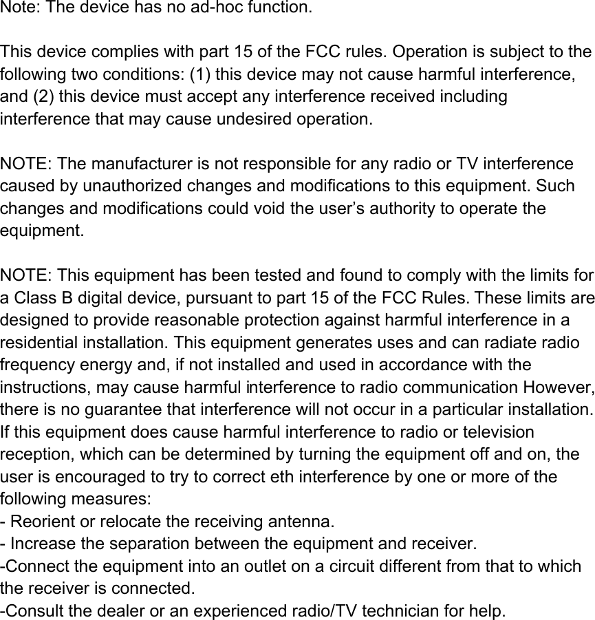  Note: The device has no ad-hoc function.  This device complies with part 15 of the FCC rules. Operation is subject to the following two conditions: (1) this device may not cause harmful interference, and (2) this device must accept any interference received including interference that may cause undesired operation.  NOTE: The manufacturer is not responsible for any radio or TV interference caused by unauthorized changes and modifications to this equipment. Such changes and modifications could void the user&rsquo;s authority to operate the equipment.  NOTE: This equipment has been tested and found to comply with the limits for a Class B digital device, pursuant to part 15 of the FCC Rules. These limits are designed to provide reasonable protection against harmful interference in a residential installation. This equipment generates uses and can radiate radio frequency energy and, if not installed and used in accordance with the instructions, may cause harmful interference to radio communication However, there is no guarantee that interference will not occur in a particular installation. If this equipment does cause harmful interference to radio or television reception, which can be determined by turning the equipment off and on, the user is encouraged to try to correct eth interference by one or more of the following measures: - Reorient or relocate the receiving antenna. - Increase the separation between the equipment and receiver. -Connect the equipment into an outlet on a circuit different from that to which the receiver is connected. -Consult the dealer or an experienced radio/TV technician for help.