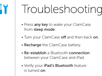 &bull; Press any key to wake your ClamCase    from sleep mode.&bull; Turn your ClamCase o and then back on.&bull; Recharge the ClamCase battery.&bull; Re-establish a Bluetooth connection     between your ClamCase and iPad.&bull; Verify your iPad&rsquo;s Bluetooth feature    is turned on.