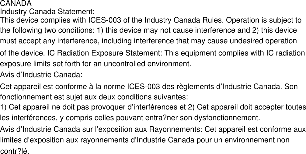 CANADAIndustry Canada Statement:This device complies with ICES-003 of the Industry Canada Rules. Operation is subject to the following two conditions: 1) this device may not cause interference and 2) this devicemust accept any interference, including interference that may cause undesired operation of the device. IC Radiation Exposure Statement: This equipment complies with IC radiation exposure limits set forth for an uncontrolled environment.Avis d&rsquo;Industrie Canada:Cet appareil est conforme &agrave; la norme ICES-003 des r&egrave;glements d&rsquo;Industrie Canada. Sonfonctionnement est sujet aux deux conditions suivantes:1) Cet appareil ne doit pas provoquer d&rsquo;interf&eacute;rences et 2) Cet appareil doit accepter toutes les interf&eacute;rences, y compris celles pouvant entra?ner son dysfonctionnement.Avis d&rsquo;Industrie Canada sur l&rsquo;exposition aux Rayonnements: Cet appareil est conforme aux limites d&rsquo;exposition aux rayonnements d&rsquo;Industrie Canada pour un environnement non contr?l&eacute;.
