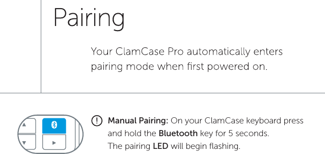 Manual Pairing: On your ClamCase keyboard press and hold the Bluetooth key for 5 seconds. The pairing LED will begin ﬂashing.