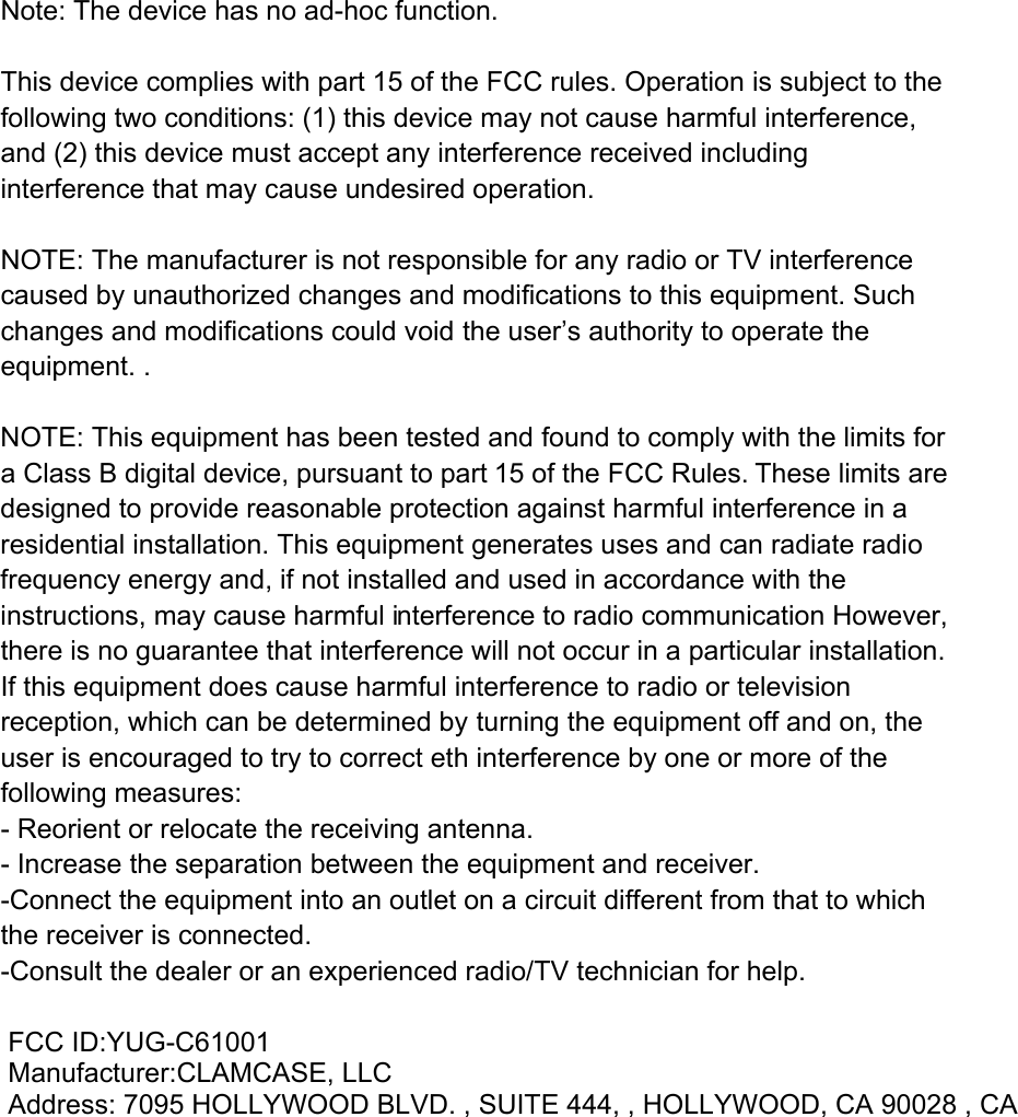  Note: The device has no ad-hoc function.  This device complies with part 15 of the FCC rules. Operation is subject to the following two conditions: (1) this device may not cause harmful interference, and (2) this device must accept any interference received including interference that may cause undesired operation.  NOTE: The manufacturer is not responsible for any radio or TV interference caused by unauthorized changes and modifications to this equipment. Such changes and modifications could void the user&rsquo;s authority to operate the equipment. . NOTE: This equipment has been tested and found to comply with the limits for a Class B digital device, pursuant to part 15 of the FCC Rules. These limits are designed to provide reasonable protection against harmful interference in a residential installation. This equipment generates uses and can radiate radio frequency energy and, if not installed and used in accordance with the instructions, may cause harmful interference to radio communication However, there is no guarantee that interference will not occur in a particular installation. If this equipment does cause harmful interference to radio or television reception, which can be determined by turning the equipment off and on, the user is encouraged to try to correct eth interference by one or more of the following measures: - Reorient or relocate the receiving antenna. - Increase the separation between the equipment and receiver. -Connect the equipment into an outlet on a circuit different from that to which the receiver is connected. -Consult the dealer or an experienced radio/TV technician for help.  FCC ID:YUG-C61001  Manufacturer:CLAMCASE, LLC  Address: 7095 HOLLYWOOD BLVD. , SUITE 444, , HOLLYWOOD, CA 90028 , CA  