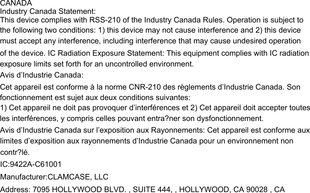 CANADAIndustry Canada Statement:This device complies with RSS-210 of the Industry Canada Rules. Operation is subject to the following two conditions: 1) this device may not cause interference and 2) this devicemust accept any interference, including interference that may cause undesired operation of the device. IC Radiation Exposure Statement: This equipment complies with IC radiation exposure limits set forth for an uncontrolled environment.Avis d&rsquo;Industrie Canada:Cet appareil est conforme &agrave; la norme CNR-210 des r&egrave;glements d&rsquo;Industrie Canada. Sonfonctionnement est sujet aux deux conditions suivantes:1) Cet appareil ne doit pas provoquer d&rsquo;interf&eacute;rences et 2) Cet appareil doit accepter toutes les interf&eacute;rences, y compris celles pouvant entra?ner son dysfonctionnement.Avis d&rsquo;Industrie Canada sur l&rsquo;exposition aux Rayonnements: Cet appareil est conforme aux limites d&rsquo;exposition aux rayonnements d&rsquo;Industrie Canada pour un environnement non contr?l&eacute;. IC:9422A-C61001   Manufacturer:CLAMCASE, LLC   Address: 7095 HOLLYWOOD BLVD. , SUITE 444, , HOLLYWOOD, CA 90028 , CA  