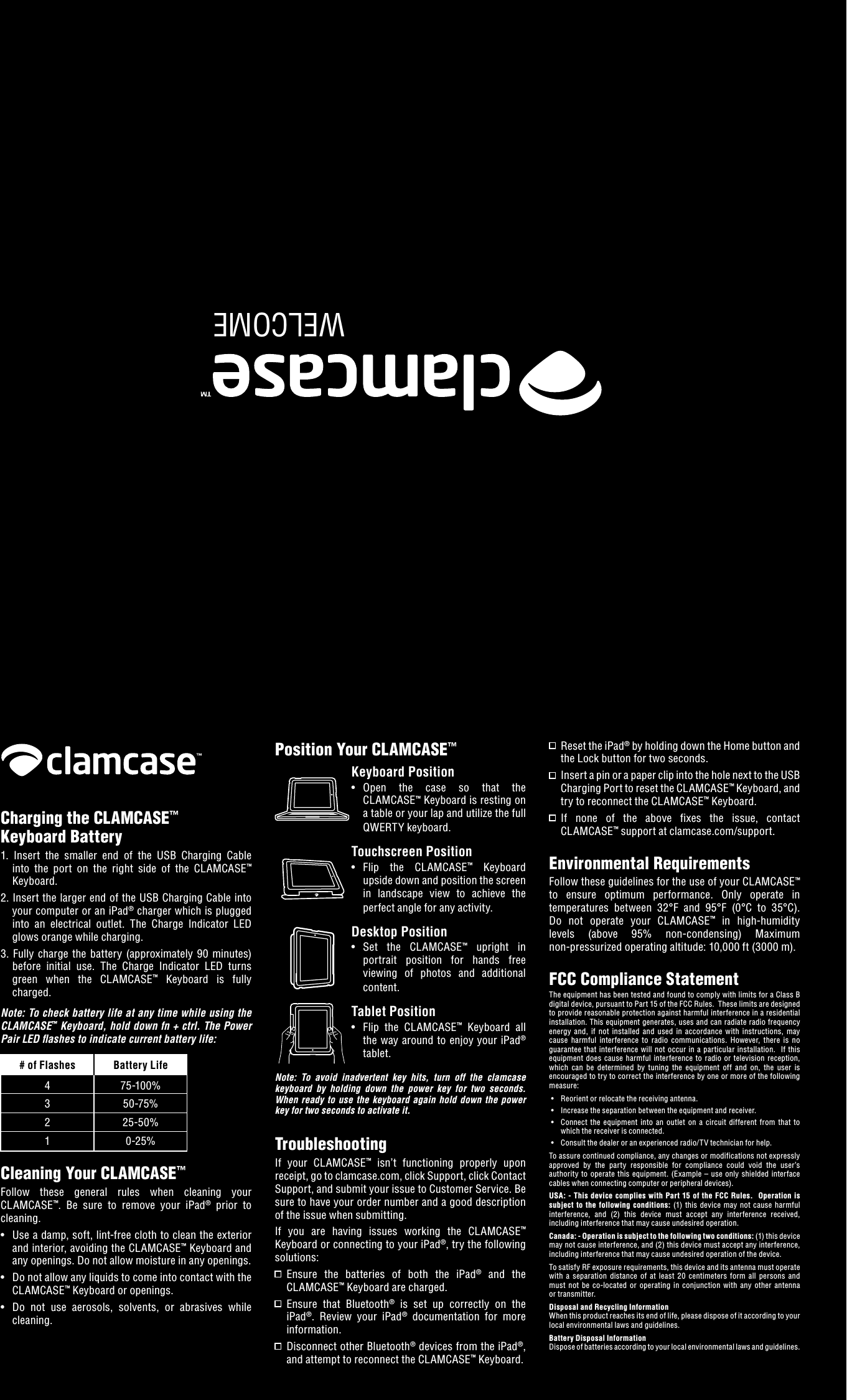 WELCOMECharging the CLAMCASE&trade; Keyboard Battery1.  Insert  the  smaller  end  of  the  USB  Charging  Cable into  the  port  on  the  right  side  of  the  CLAMCASE&trade; Keyboard.2. Insert the larger end of the USB Charging Cable into your computer or an iPad&reg; charger which is plugged into  an  electrical  outlet.  The  Charge  Indicator  LED glows orange while charging.3.  Fully  charge  the  battery (approximately  90 minutes) before  initial  use.  The  Charge  Indicator  LED  turns green  when  the  CLAMCASE&trade;  Keyboard  is  fully charged.Note: To check battery life at any time while using the CLAMCASE&trade; Keyboard, hold down fn + ctrl. The Power Pair LED ashes to indicate current battery life:  # of Flashes  Battery Life  4  75-100%  3  50-75%  2  25-50%  1  0-25%Cleaning Your CLAMCASE&trade;Follow  these  general  rules  when  cleaning  your CLAMCASE&trade;.  Be  sure  to  remove  your  iPad&reg;  prior  to cleaning. &bull;  Use a damp, soft, lint-free cloth to clean the exterior and interior, avoiding the CLAMCASE&trade; Keyboard and any openings. Do not allow moisture in any openings. &bull;  Do not allow any liquids to come into contact with the CLAMCASE&trade; Keyboard or openings. &bull;  Do  not  use  aerosols,  solvents,  or  abrasives  while cleaning.Position Your CLAMCASE&trade;Keyboard Position &bull;  Open  the  case  so  that  the CLAMCASE&trade; Keyboard is resting on a table or your lap and utilize the full QWERTY keyboard.Touchscreen Position&bull;  Flip  the  CLAMCASE&trade;  Keyboard upside down and position the screen in  landscape  view  to  achieve  the perfect angle for any activity.Desktop Position&bull;  Set  the  CLAMCASE&trade;  upright  in portrait  position  for  hands  free viewing  of  photos  and  additional content.Tablet Position&bull;   Flip  the  CLAMCASE&trade;  Keyboard  all the way around to enjoy your iPad&reg; tablet.Note:  To  avoid  inadvertent  key  hits,  turn  off  the  clamcase keyboard  by  holding  down  the  power  key  for  two  seconds.  When  ready  to use  the  keyboard again  hold  down  the  power key for two seconds to activate it. TroubleshootingIf  your  CLAMCASE&trade;  isn&rsquo;t  functioning  properly  upon receipt, go to clamcase.com, click Support, click Contact Support, and submit your issue to Customer Service. Be sure to have your order number and a good description of the issue when submitting.If  you  are  having  issues  working  the  CLAMCASE&trade; Keyboard or connecting to your iPad&reg;, try the following solutions:   Ensure  the  batteries  of  both  the  iPad&reg;  and  the CLAMCASE&trade; Keyboard are charged.   Ensure  that  Bluetooth&reg;  is  set  up  correctly  on  the iPad&reg;.  Review  your  iPad&reg;  documentation  for  more information.   Disconnect other Bluetooth&reg; devices from the iPad&reg;, and attempt to reconnect the CLAMCASE&trade; Keyboard.  Reset the iPad&reg; by holding down the Home button and the Lock button for two seconds.   Insert a pin or a paper clip into the hole next to the USB Charging Port to reset the CLAMCASE&trade; Keyboard, and try to reconnect the CLAMCASE&trade; Keyboard.   If  none  of  the  above  fixes  the  issue,  contact CLAMCASE&trade; support at clamcase.com/support.Environmental RequirementsFollow these guidelines for the use of your CLAMCASE&trade; to  ensure  optimum  performance.  Only  operate  in temperatures  between  32&deg;F  and  95&deg;F  (0&deg;C  to  35&deg;C). Do  not  operate  your  CLAMCASE&trade;  in  high-humidity levels  (above  95%  non-condensing)  Maximum  non-pressurized operating altitude: 10,000 ft (3000 m).FCC Compliance StatementThe equipment has been tested and found to comply with limits for a Class B digital device, pursuant to Part 15 of the FCC Rules.  These limits are designed to provide reasonable protection against harmful interference in a residential installation. This equipment generates, uses and can radiate radio frequency energy  and,  if  not  installed  and  used  in  accordance  with  instructions,  may cause  harmful  interference  to  radio  communications.  However,  there  is  no guarantee  that  interference will not occur in  a  particular  installation.   If  this equipment does  cause  harmful  interference  to  radio  or  television  reception, which  can  be  determined  by  tuning  the  equipment  off  and  on,  the  user  is encouraged to try to correct the interference by one or more of the following measure: &bull;  Reorient or relocate the receiving antenna. &bull;  Increase the separation between the equipment and receiver. &bull;  Connect  the  equipment  into  an  outlet  on  a  circuit  different  from  that  to which the receiver is connected. &bull;  Consult the dealer or an experienced radio/TV technician for help.To assure continued compliance, any changes or modifications not expressly approved  by  the  party  responsible  for  compliance  could  void  the  user&rsquo;s authority  to operate  this equipment.  (Example &ndash; use  only shielded interface cables when connecting computer or peripheral devices).USA:  - This device complies  with Part  15  of the FCC  Rules.  Operation  is subject  to  the following  conditions:  (1)  this  device  may  not cause  harmful interference,  and  (2)  this  device  must  accept  any  interference  received, including interference that may cause undesired operation.Canada: - Operation is subject to the following two conditions: (1) this device may not cause interference, and (2) this device must accept any interference, including interference that may cause undesired operation of the device.To satisfy RF exposure requirements, this device and its antenna must operate with  a  separation  distance  of  at  least  20  centimeters  form  all  persons  and must  not  be  co-located  or  operating  in  conjunction  with  any  other  antenna or transmitter.Disposal and Recycling InformationWhen this product reaches its end of life, please dispose of it according to your local environmental laws and guidelines.Battery Disposal InformationDispose of batteries according to your local environmental laws and guidelines.