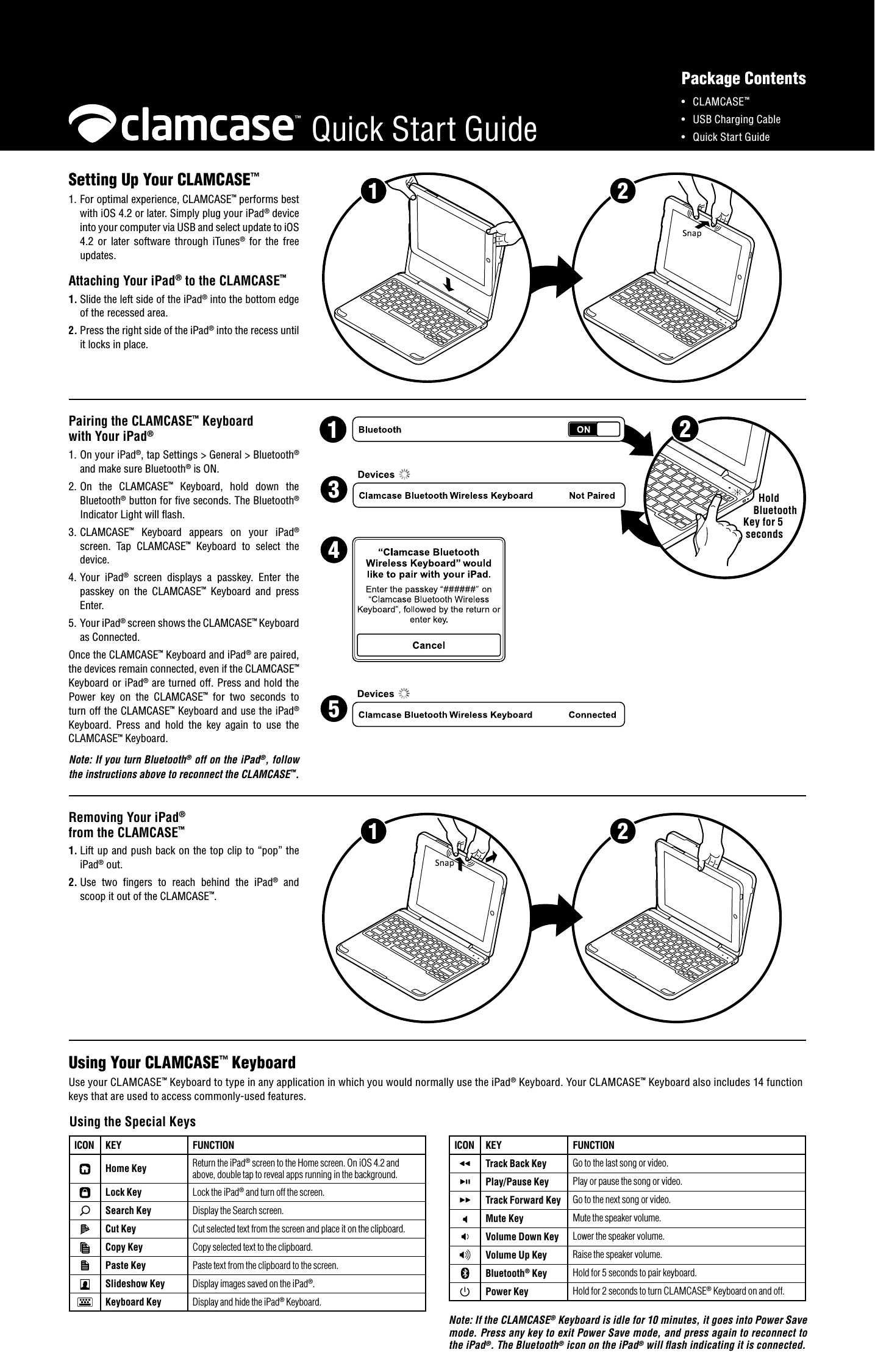 2Hold Bluetooth Key for 5 secondsQuick Start Guide21Pairing the CLAMCASE&trade; Keyboard with Your iPad&reg;1. On your iPad&reg;, tap Settings > General > Bluetooth&reg; and make sure Bluetooth&reg; is ON.2. On  the  CLAMCASE&trade;  Keyboard,  hold  down  the Bluetooth&reg; button for five seconds. The Bluetooth&reg; Indicator Light will flash.3. CLAMCASE&trade;  Keyboard  appears  on  your  iPad&reg; screen.  Tap  CLAMCASE&trade;  Keyboard  to  select  the device.4. Your  iPad&reg;  screen  displays  a  passkey.  Enter  the passkey  on  the  CLAMCASE&trade;  Keyboard  and  press Enter.5. Your iPad&reg; screen shows the CLAMCASE&trade; Keyboard as Connected.Removing Your iPad&reg; from the CLAMCASE&trade;1. Lift up and push back on the top clip to &ldquo;pop&rdquo; the iPad&reg; out.2. Use  two  fingers  to  reach  behind  the  iPad&reg;  and scoop it out of the CLAMCASE&trade;.21Setting Up Your CLAMCASE&trade;1. For optimal experience, CLAMCASE&trade; performs best with iOS 4.2 or later. Simply plug your iPad&reg; device into your computer via USB and select update to iOS 4.2  or  later  software  through  iTunes&reg;  for  the  free updates.  Attaching Your iPad&reg; to the CLAMCASE&trade;1. Slide the left side of the iPad&reg; into the bottom edge of the recessed area.2. Press the right side of the iPad&reg; into the recess until it locks in place.&bull;  CLAMCASE&trade;&bull;  USB Charging Cable &bull;  Quick Start GuidePackage Contents1Once the CLAMCASE&trade; Keyboard and iPad&reg; are paired, the devices remain connected, even if the CLAMCASE&trade; Keyboard or iPad&reg; are turned off. Press and hold the Power  key  on  the  CLAMCASE&trade;  for  two  seconds  to turn off the CLAMCASE&trade; Keyboard and use the iPad&reg; Keyboard.  Press  and  hold  the  key  again  to  use  the CLAMCASE&trade; Keyboard.Note: If you turn Bluetooth&reg; off on the iPad&reg;, follow the instructions above to reconnect the CLAMCASE&trade;.345ICON KEY FUNCTIONTrack Back Key Go to the last song or video.Play/Pause Key Play or pause the song or video.Track Forward Key Go to the next song or video.Mute Key Mute the speaker volume.Volume Down Key Lower the speaker volume.Volume Up Key Raise the speaker volume.Bluetooth&reg; Key Hold for 5 seconds to pair keyboard.Power Key Hold for 2 seconds to turn CLAMCASE&reg; Keyboard on and off.Note: If the CLAMCASE&reg; Keyboard is idle for 10 minutes, it goes into Power Save mode. Press any key to exit Power Save mode, and press again to reconnect to the iPad&reg;. The Bluetooth&reg; icon on the iPad&reg; will ash indicating it is connected.ICON KEY FUNCTIONHome Key Return the iPad&reg; screen to the Home screen. On iOS 4.2 and above, double tap to reveal apps running in the background.Lock Key Lock the iPad&reg; and turn off the screen.Search Key Display the Search screen.Cut Key Cut selected text from the screen and place it on the clipboard.Copy Key Copy selected text to the clipboard.Paste Key Paste text from the clipboard to the screen.Slideshow Key Display images saved on the iPad&reg;.Keyboard Key Display and hide the iPad&reg; Keyboard.Using the Special Keys Using Your CLAMCASE&trade; KeyboardUse your CLAMCASE&trade; Keyboard to type in any application in which you would normally use the iPad&reg; Keyboard. Your CLAMCASE&trade; Keyboard also includes 14 function keys that are used to access commonly-used features.