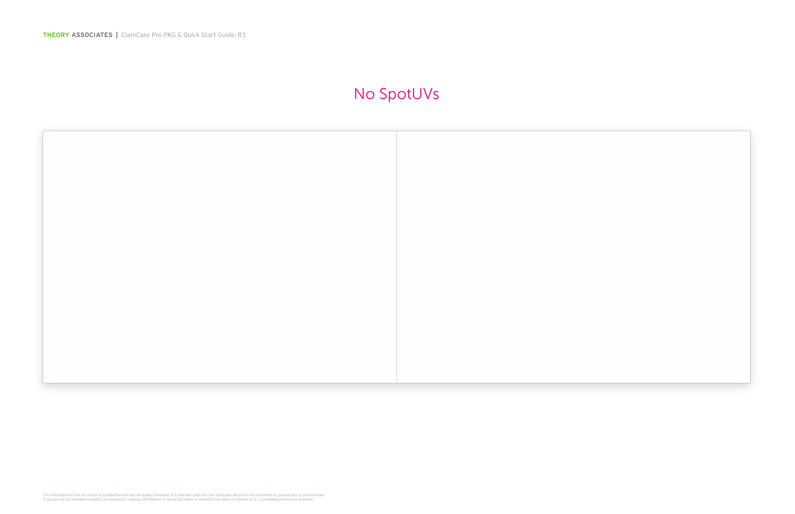 THEORY ASSOCIATES  |  ClamCase Pro PKG &amp; Quick Start Guide: R3The information in this document is conﬁdential and may be legally privileged. It is intended solely for the addressee. Access to this document by anyone else is unauthorized.  If you are not the intended recipient, any disclosure, copying, distribution or any action taken or omitted to be taken in reliance on it, is prohibited and may be unlawful.No SpotUVs