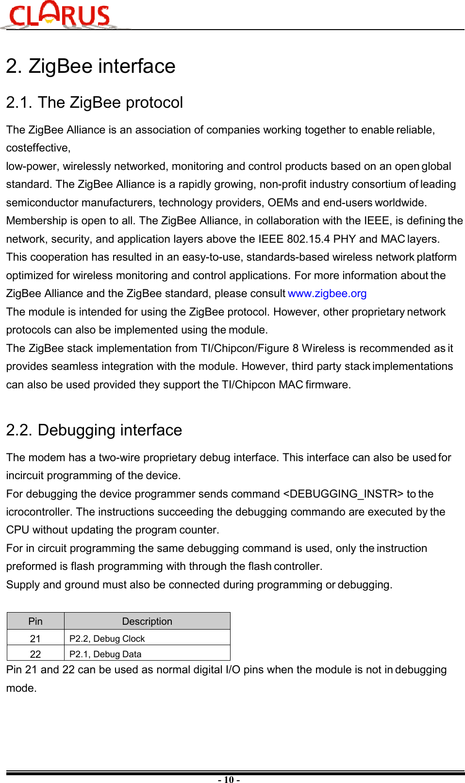 - 10 - 2. ZigBee interface2.1. The ZigBee protocol The ZigBee Alliance is an association of companies working together to enable reliable, costeffective, low-power, wirelessly networked, monitoring and control products based on an open global standard. The ZigBee Alliance is a rapidly growing, non-profit industry consortium of leading semiconductor manufacturers, technology providers, OEMs and end-users worldwide. Membership is open to all. The ZigBee Alliance, in collaboration with the IEEE, is defining the network, security, and application layers above the IEEE 802.15.4 PHY and MAC layers. This cooperation has resulted in an easy-to-use, standards-based wireless network platform optimized for wireless monitoring and control applications. For more information about the ZigBee Alliance and the ZigBee standard, please consult www.zigbee.org The module is intended for using the ZigBee protocol. However, other proprietary network protocols can also be implemented using the module. The ZigBee stack implementation from TI/Chipcon/Figure 8 Wireless is recommended as it provides seamless integration with the module. However, third party stack implementations can also be used provided they support the TI/Chipcon MAC firmware. 2.2. Debugging interface The modem has a two-wire proprietary debug interface. This interface can also be used for incircuit programming of the device. For debugging the device programmer sends command &lt;DEBUGGING_INSTR&gt; to the icrocontroller. The instructions succeeding the debugging commando are executed by the CPU without updating the program counter. For in circuit programming the same debugging command is used, only the instruction preformed is flash programming with through the flash controller. Supply and ground must also be connected during programming or debugging. Pin  Description 21  P2.2, Debug Clock 22  P2.1, Debug Data Pin 21 and 22 can be used as normal digital I/O pins when the module is not in debugging mode. 