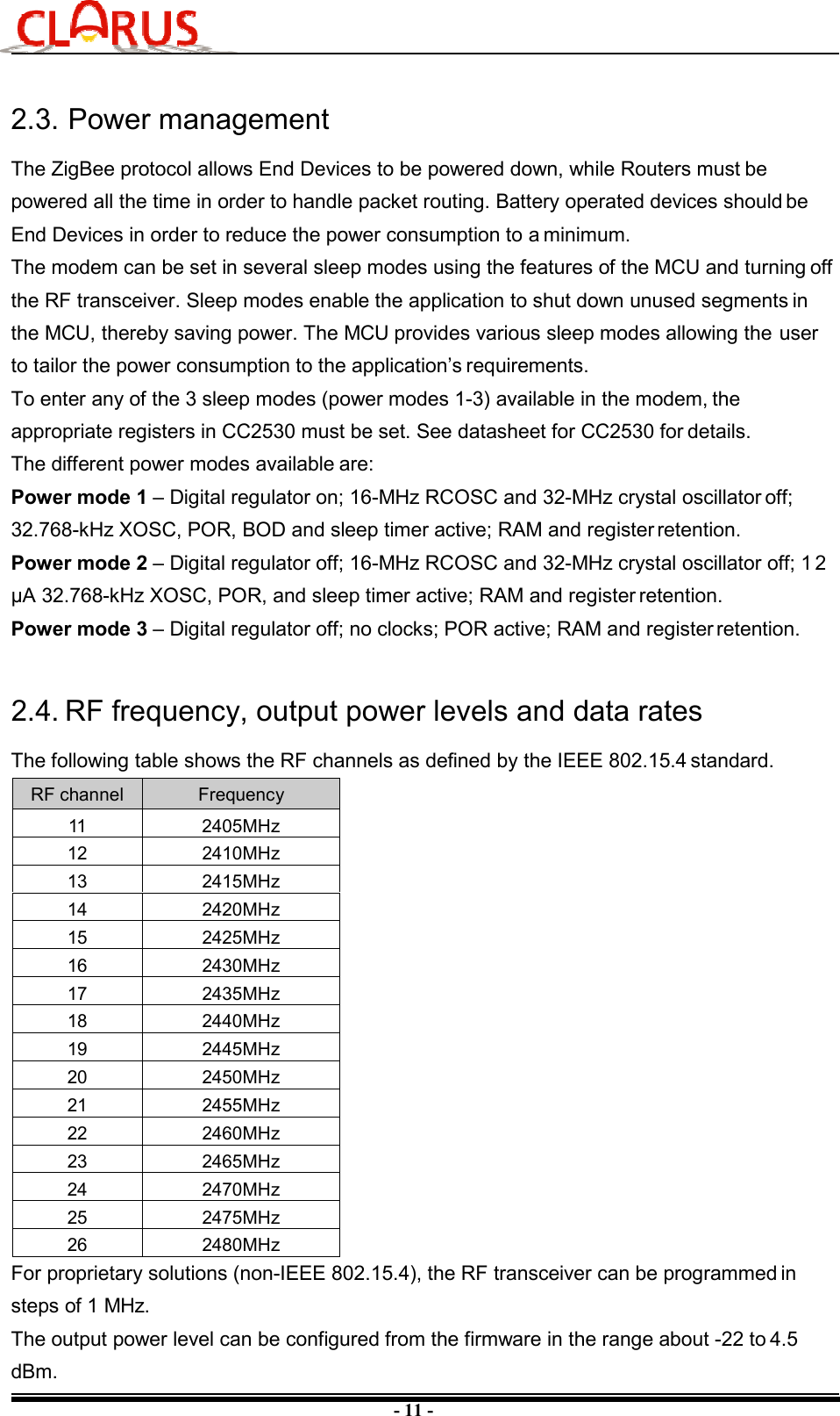 - 11 - 2.3. Power management The ZigBee protocol allows End Devices to be powered down, while Routers must be powered all the time in order to handle packet routing. Battery operated devices should be End Devices in order to reduce the power consumption to a minimum. The modem can be set in several sleep modes using the features of the MCU and turning off the RF transceiver. Sleep modes enable the application to shut down unused segments in the MCU, thereby saving power. The MCU provides various sleep modes allowing the user to tailor the power consumption to the application’s requirements. To enter any of the 3 sleep modes (power modes 1-3) available in the modem, the appropriate registers in CC2530 must be set. See datasheet for CC2530 for details. The different power modes available are: Power mode 1 – Digital regulator on; 16-MHz RCOSC and 32-MHz crystal oscillator off; 32.768-kHz XOSC, POR, BOD and sleep timer active; RAM and register retention. Power mode 2 – Digital regulator off; 16-MHz RCOSC and 32-MHz crystal oscillator off; 1 2 μA 32.768-kHz XOSC, POR, and sleep timer active; RAM and register retention. Power mode 3 – Digital regulator off; no clocks; POR active; RAM and register retention. 2.4. RF frequency, output power levels and data rates The following table shows the RF channels as defined by the IEEE 802.15.4 standard. RF channel  Frequency 11  2405MHz 12  2410MHz 13  2415MHz 14  2420MHz 15  2425MHz 16  2430MHz 17  2435MHz 18  2440MHz 19  2445MHz 20  2450MHz 21  2455MHz 22  2460MHz 23  2465MHz 24  2470MHz 25  2475MHz 26  2480MHz For proprietary solutions (non-IEEE 802.15.4), the RF transceiver can be programmed in steps of 1 MHz. The output power level can be configured from the firmware in the range about -22 to 4.5 dBm. 