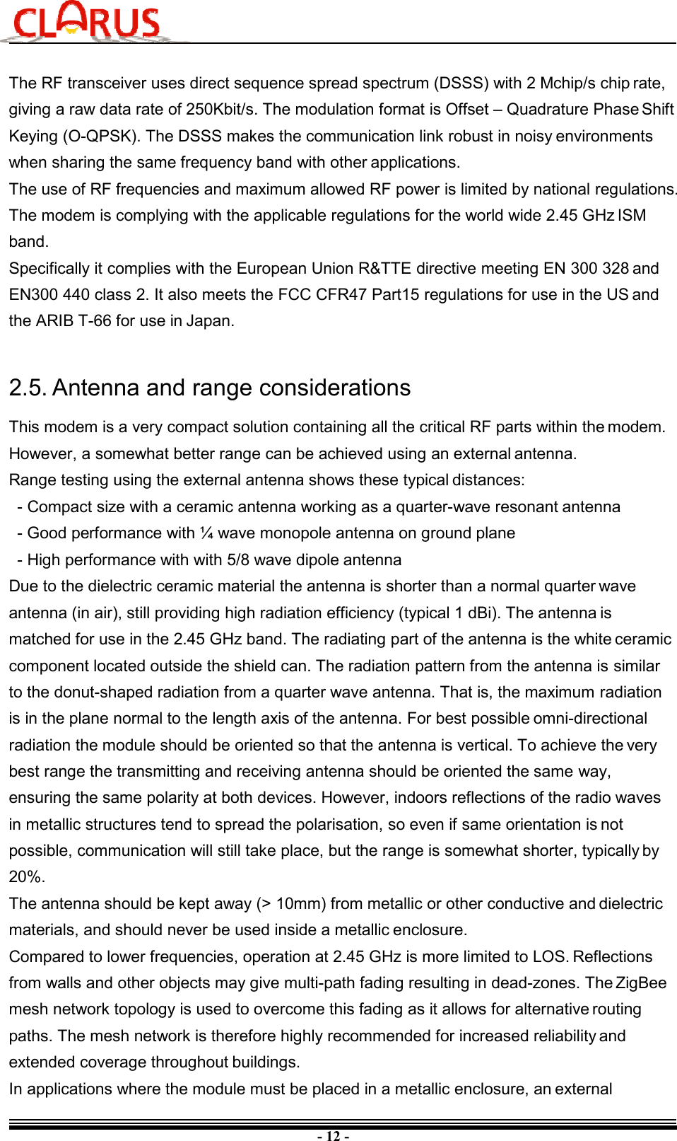 - 12 - The RF transceiver uses direct sequence spread spectrum (DSSS) with 2 Mchip/s chip rate, giving a raw data rate of 250Kbit/s. The modulation format is Offset – Quadrature Phase Shift Keying (O-QPSK). The DSSS makes the communication link robust in noisy environments when sharing the same frequency band with other applications. The use of RF frequencies and maximum allowed RF power is limited by national regulations. The modem is complying with the applicable regulations for the world wide 2.45 GHz ISM band. Specifically it complies with the European Union R&amp;TTE directive meeting EN 300 328 and EN300 440 class 2. It also meets the FCC CFR47 Part15 regulations for use in the US and the ARIB T-66 for use in Japan. 2.5. Antenna and range considerations This modem is a very compact solution containing all the critical RF parts within the modem. However, a somewhat better range can be achieved using an external antenna. Range testing using the external antenna shows these typical distances: - Compact size with a ceramic antenna working as a quarter-wave resonant antenna - Good performance with ¼ wave monopole antenna on ground plane - High performance with with 5/8 wave dipole antenna Due to the dielectric ceramic material the antenna is shorter than a normal quarter wave antenna (in air), still providing high radiation efficiency (typical 1 dBi). The antenna is matched for use in the 2.45 GHz band. The radiating part of the antenna is the white ceramic component located outside the shield can. The radiation pattern from the antenna is similar to the donut-shaped radiation from a quarter wave antenna. That is, the maximum radiation is in the plane normal to the length axis of the antenna. For best possible omni-directional radiation the module should be oriented so that the antenna is vertical. To achieve the very best range the transmitting and receiving antenna should be oriented the same way, ensuring the same polarity at both devices. However, indoors reflections of the radio waves in metallic structures tend to spread the polarisation, so even if same orientation is not possible, communication will still take place, but the range is somewhat shorter, typically by 20%. The antenna should be kept away (&gt; 10mm) from metallic or other conductive and dielectric materials, and should never be used inside a metallic enclosure. Compared to lower frequencies, operation at 2.45 GHz is more limited to LOS. Reflections from walls and other objects may give multi-path fading resulting in dead-zones. The ZigBee mesh network topology is used to overcome this fading as it allows for alternative routing paths. The mesh network is therefore highly recommended for increased reliability and extended coverage throughout buildings. In applications where the module must be placed in a metallic enclosure, an external 