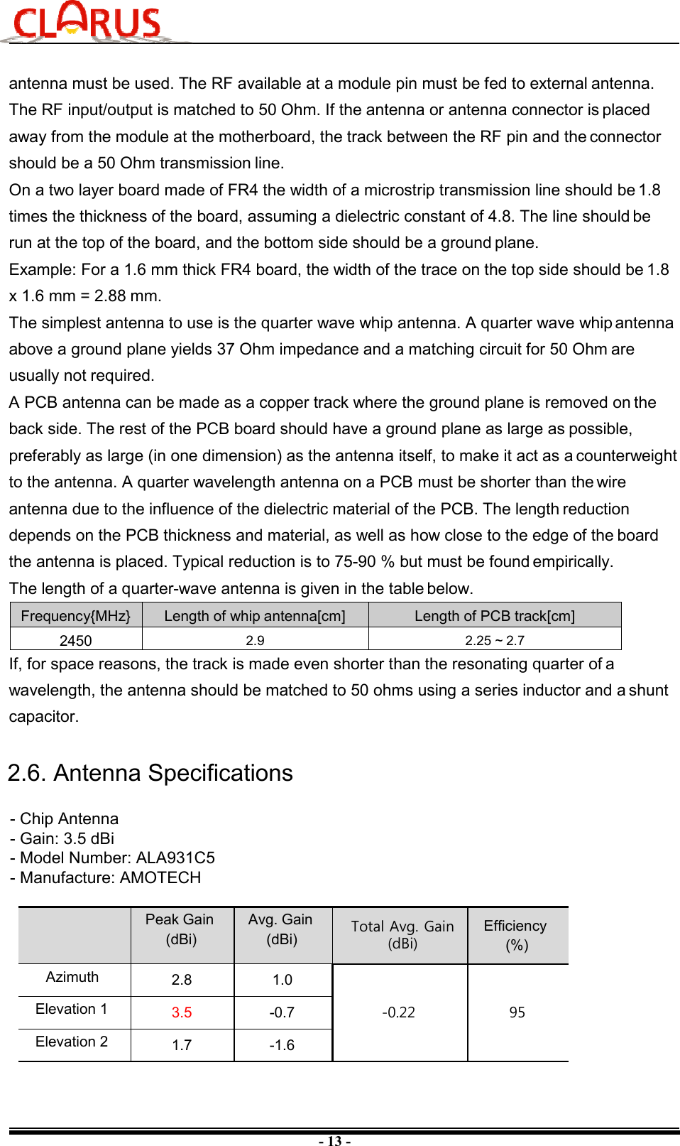 - 13 - antenna must be used. The RF available at a module pin must be fed to external antenna. The RF input/output is matched to 50 Ohm. If the antenna or antenna connector is placed away from the module at the motherboard, the track between the RF pin and the connector should be a 50 Ohm transmission line. On a two layer board made of FR4 the width of a microstrip transmission line should be 1.8 times the thickness of the board, assuming a dielectric constant of 4.8. The line should be run at the top of the board, and the bottom side should be a ground plane. Example: For a 1.6 mm thick FR4 board, the width of the trace on the top side should be 1.8 x 1.6 mm = 2.88 mm. The simplest antenna to use is the quarter wave whip antenna. A quarter wave whip antenna above a ground plane yields 37 Ohm impedance and a matching circuit for 50 Ohm are usually not required. A PCB antenna can be made as a copper track where the ground plane is removed on the back side. The rest of the PCB board should have a ground plane as large as possible, preferably as large (in one dimension) as the antenna itself, to make it act as a counterweight to the antenna. A quarter wavelength antenna on a PCB must be shorter than the wire antenna due to the influence of the dielectric material of the PCB. The length reduction depends on the PCB thickness and material, as well as how close to the edge of the board the antenna is placed. Typical reduction is to 75-90 % but must be found empirically. The length of a quarter-wave antenna is given in the table below. Frequency{MHz} Length of whip antenna[cm]  Length of PCB track[cm] 2450  2.9  2.25 ~ 2.7 If, for space reasons, the track is made even shorter than the resonating quarter of a wavelength, the antenna should be matched to 50 ohms using a series inductor and a shunt capacitor. Peak Gain (dBi)Avg. Gain (dBi) Total Avg. Gain (dBi)Efficiency(%)Azimuth 2.8 1.0-0.22 95Elevation 1 3.5 -0.7Elevation 2 1.7 -1.6- Chip Antenna- Gain: 3.5 dBi- Model Number: ALA931C5- Manufacture: AMOTECH2.6. Antenna Specifications