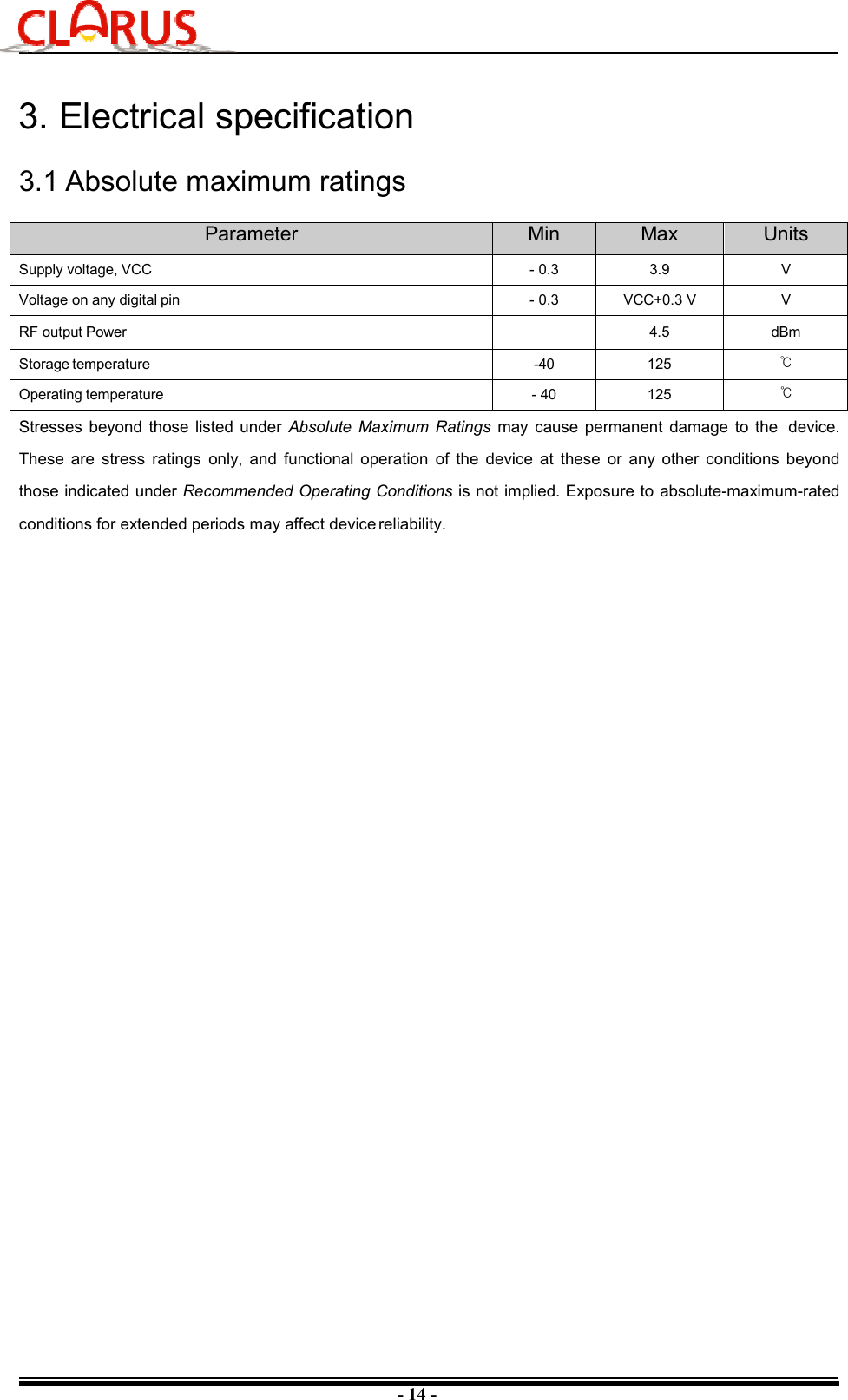 - 14 - 3. Electrical specification3.1 Absolute maximum ratings Parameter  Min  Max  Units Supply voltage, VCC  - 0.3  3.9  V Voltage on any digital pin  - 0.3  VCC+0.3 V  V RF output Power  4.5  dBm Storage temperature  -40  125  ℃ Operating temperature  - 40  125  ℃ Stresses  beyond  those  listed under  Absolute  Maximum  Ratings  may  cause  permanent  damage  to  the  device. These  are  stress  ratings  only,  and  functional  operation  of  the  device  at  these  or  any  other  conditions  beyond those indicated under Recommended Operating Conditions is not implied. Exposure to  absolute-maximum-rated conditions for extended periods may affect device reliability. 