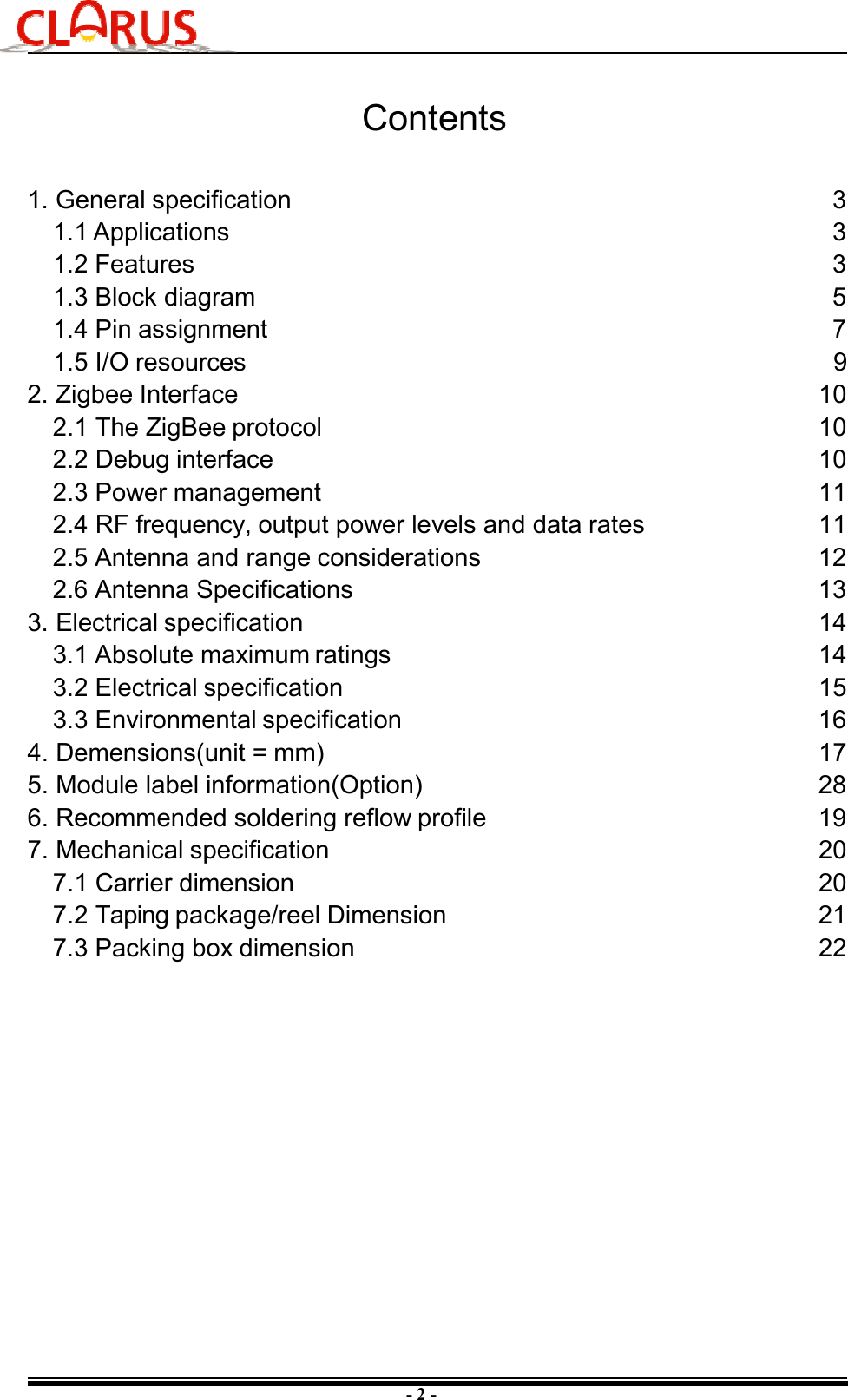 - 2 - Contents 1. General specification3 1.1 Applications 3 1.2 Features 3 1.3 Block diagram 5 1.4 Pin assignment 7 1.5 I/O resources 92. 10 10 10 11 11 12 Zigbee Interface2.1 The ZigBee protocol2.2 Debug interface2.3 Power management2.4 RF frequency, output power levels and data rates 2.5 Antenna and range considerations2.6 Antenna Specifications 13 3. Electrical specification 14 3.1 Absolute maximum ratings 14 3.2 Electrical specification 15 3.3 Environmental specification 16 4. Demensions(unit = mm) 17 5. Module label information(Option) 28 6. Recommended soldering reflow profile 19 7. Mechanical specification 20 7.1 Carrier dimension 20 7.2 Taping package/reel Dimension 21 7.3 Packing box dimension22 