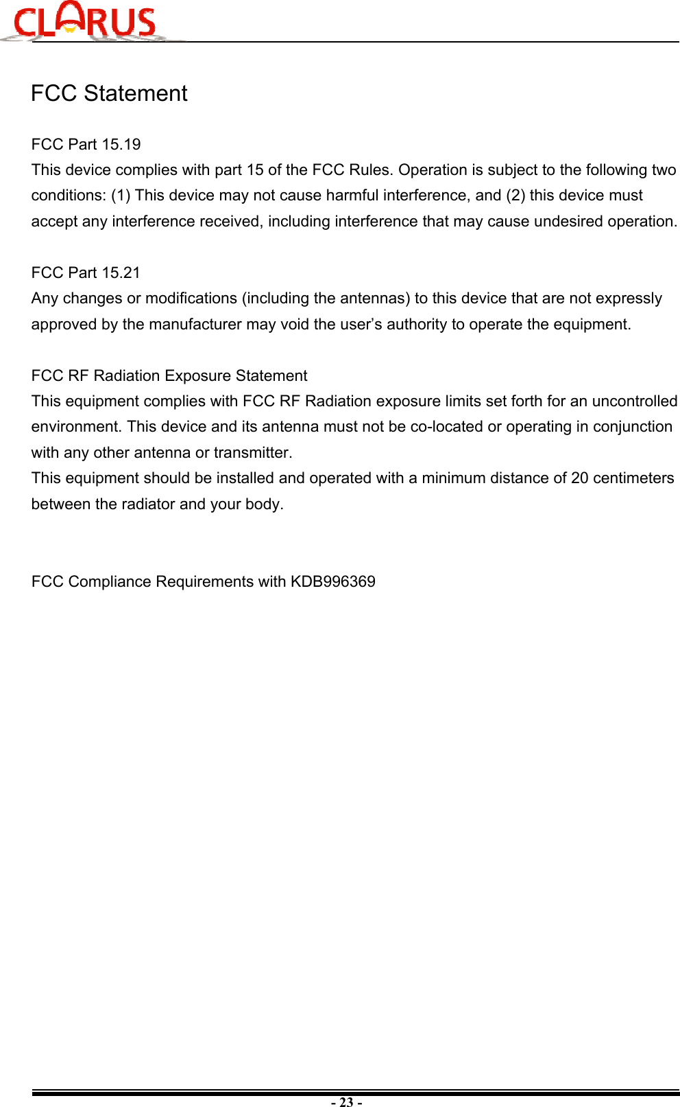 - 23 -FCC StatementFCC Part 15.19This device complies with part 15 of the FCC Rules. Operation is subject to the following two conditions: (1) This device may not cause harmful interference, and (2) this device must accept any interference received, including interference that may cause undesired operation.FCC Part 15.21Any changes or modifications (including the antennas) to this device that are not expressly approved by the manufacturer may void the user’s authority to operate the equipment.FCC RF Radiation Exposure StatementThis equipment complies with FCC RF Radiation exposure limits set forth for an uncontrolled environment. This device and its antenna must not be co-located or operating in conjunction with any other antenna or transmitter.This equipment should be installed and operated with a minimum distance of 20 centimeters between the radiator and your body.FCC Compliance Requirements with KDB996369 