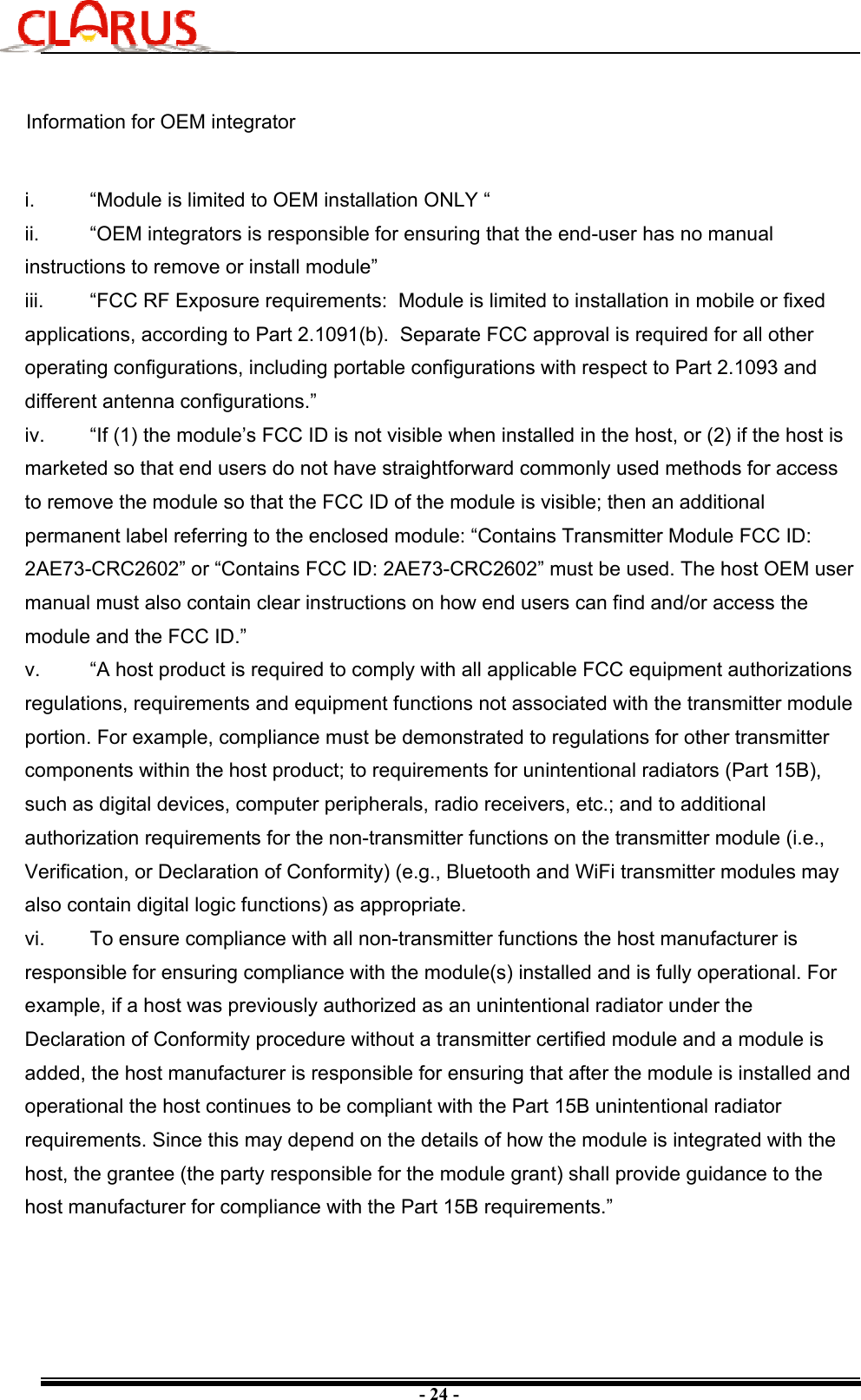 - 24 -i.  “Module is limited to OEM installation ONLY “ii.  “OEM integrators is responsible for ensuring that the end-user has no manual instructions to remove or install module”iii.  “FCC RF Exposure requirements:  Module is limited to installation in mobile or fixed applications, according to Part 2.1091(b).  Separate FCC approval is required for all other operating configurations, including portable configurations with respect to Part 2.1093 and different antenna configurations.”iv.  “If (1) the module’s FCC ID is not visible when installed in the host, or (2) if the host is marketed so that end users do not have straightforward commonly used methods for access to remove the module so that the FCC ID of the module is visible; then an additional permanent label referring to the enclosed module: “Contains Transmitter Module FCC ID: 2AE73-CRC2602” or “Contains FCC ID: 2AE73-CRC2602” must be used. The host OEM user manual must also contain clear instructions on how end users can find and/or access the module and the FCC ID.”v.  “A host product is required to comply with all applicable FCC equipment authorizations regulations, requirements and equipment functions not associated with the transmitter module portion. For example, compliance must be demonstrated to regulations for other transmitter components within the host product; to requirements for unintentional radiators (Part 15B), such as digital devices, computer peripherals, radio receivers, etc.; and to additional authorization requirements for the non-transmitter functions on the transmitter module (i.e., Verification, or Declaration of Conformity) (e.g., Bluetooth and WiFi transmitter modules may also contain digital logic functions) as appropriate.vi.  To ensure compliance with all non-transmitter functions the host manufacturer is responsible for ensuring compliance with the module(s) installed and is fully operational. For example, if a host was previously authorized as an unintentional radiator under the Declaration of Conformity procedure without a transmitter certified module and a module is added, the host manufacturer is responsible for ensuring that after the module is installed and operational the host continues to be compliant with the Part 15B unintentional radiator requirements. Since this may depend on the details of how the module is integrated with the host, the grantee (the party responsible for the module grant) shall provide guidance to the host manufacturer for compliance with the Part 15B requirements.”Information for OEM integrator