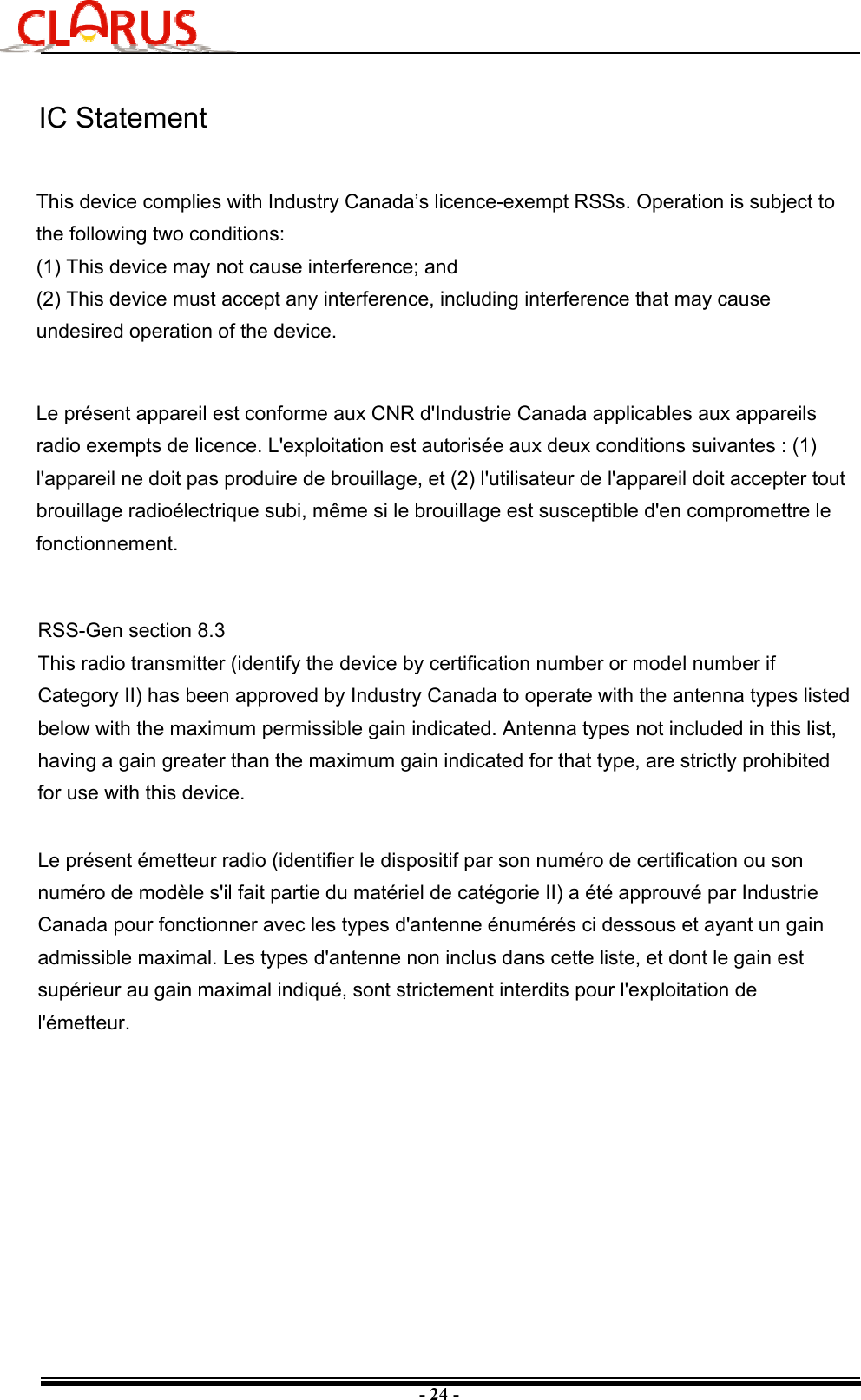 - 24 -IC StatementRSS-Gen section 8.3This radio transmitter (identify the device by certification number or model number if Category II) has been approved by Industry Canada to operate with the antenna types listed below with the maximum permissible gain indicated. Antenna types not included in this list, having a gain greater than the maximum gain indicated for that type, are strictly prohibited for use with this device.Le présent émetteur radio (identifier le dispositif par son numéro de certification ou son numéro de modèle s&apos;il fait partie du matériel de catégorie II) a été approuvé par Industrie Canada pour fonctionner avec les types d&apos;antenne énumérés ci dessous et ayant un gain admissible maximal. Les types d&apos;antenne non inclus dans cette liste, et dont le gain est supérieur au gain maximal indiqué, sont strictement interdits pour l&apos;exploitation de l&apos;émetteur.This device complies with Industry Canada’s licence-exempt RSSs. Operation is subject to the following two conditions:(1) This device may not cause interference; and (2) This device must accept any interference, including interference that may cause undesired operation of the device.Le présent appareil est conforme aux CNR d&apos;Industrie Canada applicables aux appareils radio exempts de licence. L&apos;exploitation est autorisée aux deux conditions suivantes : (1) l&apos;appareil ne doit pas produire de brouillage, et (2) l&apos;utilisateur de l&apos;appareil doit accepter tout brouillage radioélectrique subi, même si le brouillage est susceptible d&apos;en compromettre le fonctionnement. 