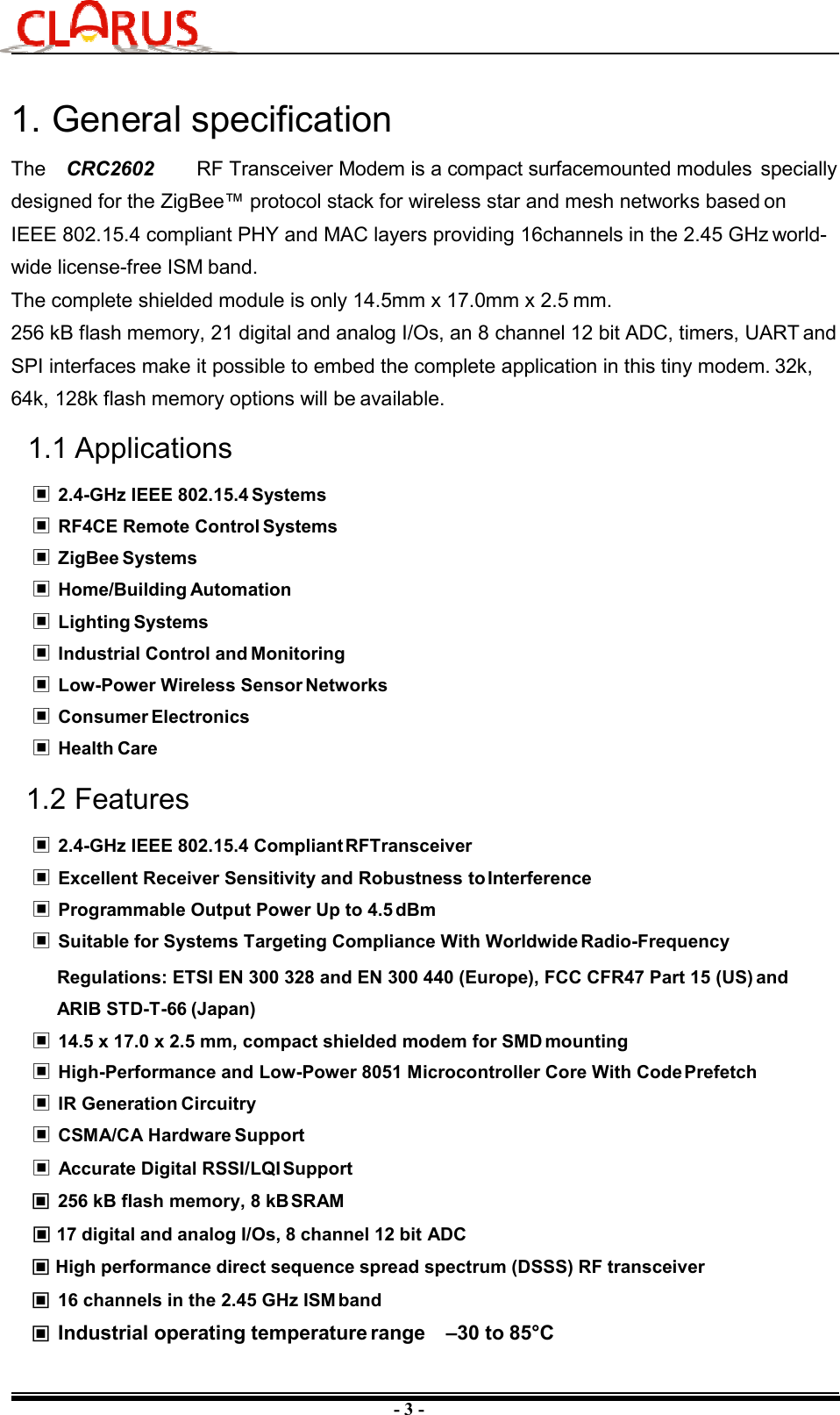 - 3 - 1. General specificationThe  CRC2602  RF Transceiver Modem is a compact surfacemounted modules  specially designed for the ZigBee™ protocol stack for wireless star and mesh networks based on IEEE 802.15.4 compliant PHY and MAC layers providing 16channels in the 2.45 GHz world- wide license-free ISM band. The complete shielded module is only 14.5mm x 17.0mm x 2.5 mm. 256 kB flash memory, 21 digital and analog I/Os, an 8 channel 12 bit ADC, timers, UART and SPI interfaces make it possible to embed the complete application in this tiny modem. 32k, 64k, 128k flash memory options will be available. 1.1 Applications ▣ 2.4-GHz IEEE 802.15.4 Systems ▣ RF4CE Remote Control Systems ▣ ZigBee Systems ▣ Home/Building Automation ▣ Lighting Systems ▣ Industrial Control and Monitoring ▣ Low-Power Wireless Sensor Networks ▣ Consumer Electronics ▣ Health Care 1.2 Features ▣ 2.4-GHz IEEE 802.15.4 Compliant RFTransceiver ▣ Excellent Receiver Sensitivity and Robustness to Interference ▣ Programmable Output Power Up to 4.5 dBm ▣ Suitable for Systems Targeting Compliance With Worldwide Radio-FrequencyRegulations: ETSI EN 300 328 and EN 300 440 (Europe), FCC CFR47 Part 15 (US) and ARIB STD-T-66 (Japan)▣ 14.5 x 17.0 x 2.5 mm, compact shielded modem for SMD mounting ▣ High-Performance and Low-Power 8051 Microcontroller Core With Code Prefetch ▣ IR Generation Circuitry ▣ CSMA/CA Hardware Support ▣ Accurate Digital RSSI/LQI Support ▣ 256 kB flash memory, 8 kB SRAM ▣ 17 digital and analog I/Os, 8 channel 12 bit ADC ▣ High performance direct sequence spread spectrum (DSSS) RF transceiver ▣ 16 channels in the 2.45 GHz ISM band ▣ Industrial operating temperature range  –30 to 85°C 