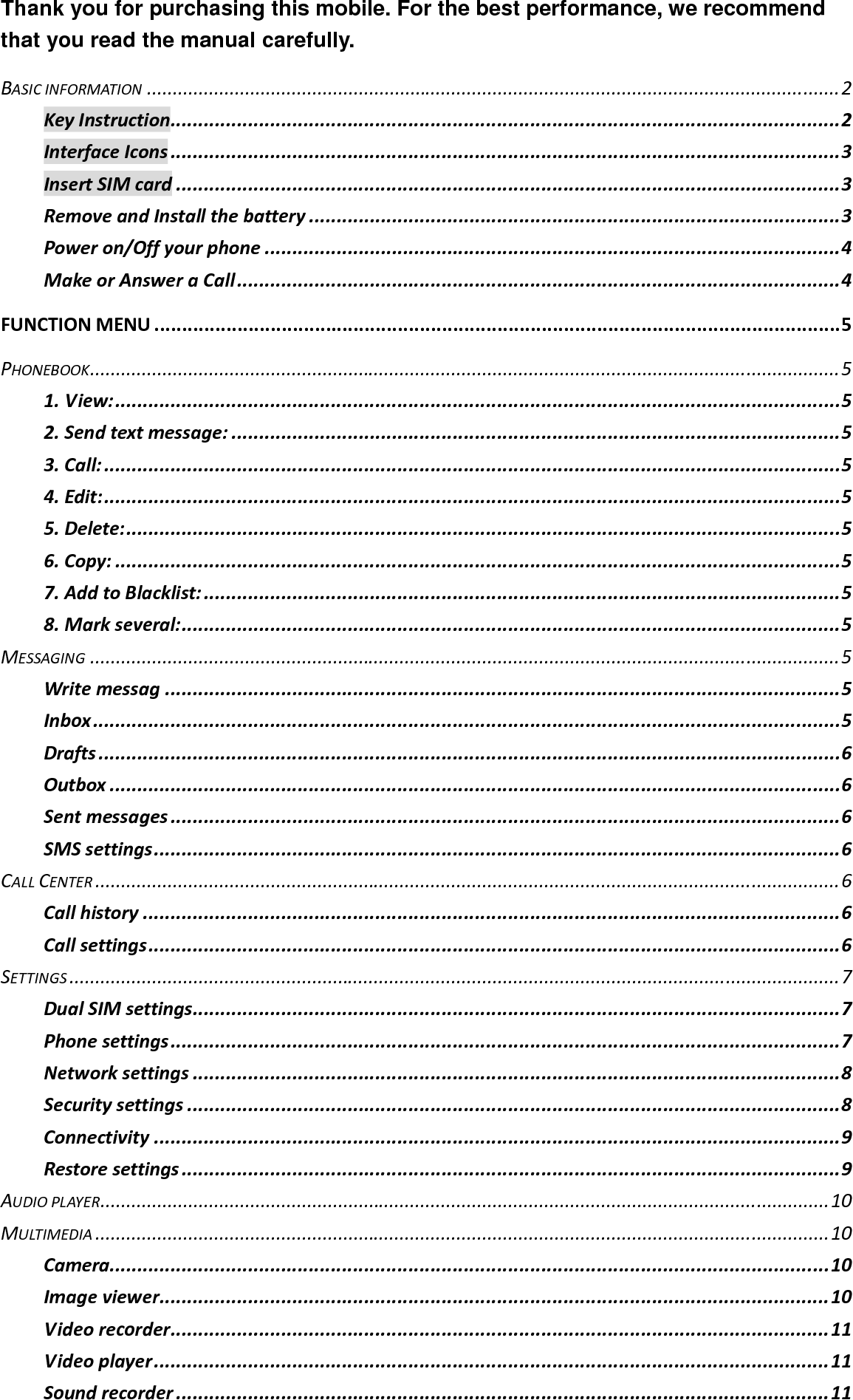 Thank you for purchasing this mobile. For the best performance, we recommend that you read the manual carefully. BASICINFORMATION......................................................................................................................................2KeyInstruction.........................................................................................................................2InterfaceIcons.........................................................................................................................3InsertSIMcard........................................................................................................................3RemoveandInstallthebattery................................................................................................3Poweron/Offyourphone........................................................................................................4MakeorAnsweraCall.............................................................................................................4FUNCTIONMENU............................................................................................................................5PHONEBOOK.................................................................................................................................................51.View:...................................................................................................................................52.Sendtextmessage:..............................................................................................................53.Call:.....................................................................................................................................54.Edit:.....................................................................................................................................55.Delete:.................................................................................................................................56.Copy:...................................................................................................................................57.AddtoBlacklist:...................................................................................................................58.Markseveral:.......................................................................................................................5MESSAGING.................................................................................................................................................5Writemessag..........................................................................................................................5Inbox.......................................................................................................................................5Drafts......................................................................................................................................6Outbox....................................................................................................................................6Sentmessages.........................................................................................................................6SMSsettings............................................................................................................................6CALLCENTER................................................................................................................................................6Callhistory..............................................................................................................................6Callsettings.............................................................................................................................6SETTINGS.....................................................................................................................................................7DualSIMsettings.....................................................................................................................7Phonesettings.........................................................................................................................7Networksettings.....................................................................................................................8Securitysettings......................................................................................................................8Connectivity............................................................................................................................9Restoresettings.......................................................................................................................9AUDIOPLAYER.............................................................................................................................................10MULTIMEDIA..............................................................................................................................................10Camera..................................................................................................................................10Imageviewer.........................................................................................................................10Videorecorder.......................................................................................................................11Videoplayer..........................................................................................................................11Soundrecorder......................................................................................................................11